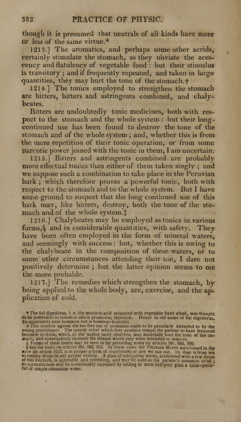 though it is presumed that neutrals of all kinds have more or less of the same virtue.* 1213.] The aromatics, and perhaps some other acrids, certainly stimulate the stomach, as they obviate the aces- cency and flatulency of vegetable food : but their stimulus is transitory ; and if frequently repeated, and taken in large quantities, they may hurt the tone of the stomach.f 1214.] The tonics employed to strengthen the stomach are bitters, bitters and astringents combined, and chaly- beates. Bitters are undoubtedly tonic medicines, both with res- pect to the stomach and the whole system : but their long- continued use has been found to destroy the tone of the stomach and of the whole system ; and, whether this is from the mere repetition of their tonic operation, or from some narcotic power joined with the tonic in them, I am uncertain. 1215.] Bitters and astringents combined are probably more effectual tonics than either of them taken singly ; and we suppose such a combination to take place in the Peruvian bark ; which therefore proves a powerful tonic, both with respect to the stomach and to the whole system. But I have some ground to suspect that the long continued use of this bark may, like bitters, destroy, both the tone of the sto- mach and of the whole system.% 1216.] Chalybeates may be employed as tonics in various forms,§ and in considerable quantities, with safety. They have been often employed in the form of mineral waters, and seemingly with success : but, whether this is owing to the chalybeate in the composition of these waters, or to some other circumstances attending their use, I dare not positively determine ; but the latter opinion seems to me the more probable. 12H.] The remedies which strengthen the stomach, by being applied to the whole body, are, exercise, and the ap- plication of cold. * The Sal digestivus, i. e. the muriatic acid saturated with vegetable fixed alkali, was thought to be preferable to common salt in promoting digestion. Hence its old name of Sal digestivus. Its superiority over common salt is however doubtful. + This caution against the too free use of aromatics ought to be peculiarly attended to by the young practitioner. The speedy relief which they produce tempts the patient to have frequent recourse to them, which, as the author justly observes, may materially hurt the tone of the sto- mach, and consequently increase the disease which they were intended to remove. t Forms of these tonics may be seen in the preceding notes on articles 'J8I. 982. 992. i 6ee the notes on articles 981. 982. 992. In these cases the Tinctura Msrtis mentioned in the note on article 1212. is as proper a form of chalybeates as any we can use. Its dose is from ten to twenty drops in any proper vehicle. A glass of cold spring water, acidulated with a few drops of this tincture, is agreeable and refreshing, and may be used as the patient's common drink : its agreeableness may be considerably increased by adding to each half-pint glass a table-spoon- ful of simple cinnamon water.