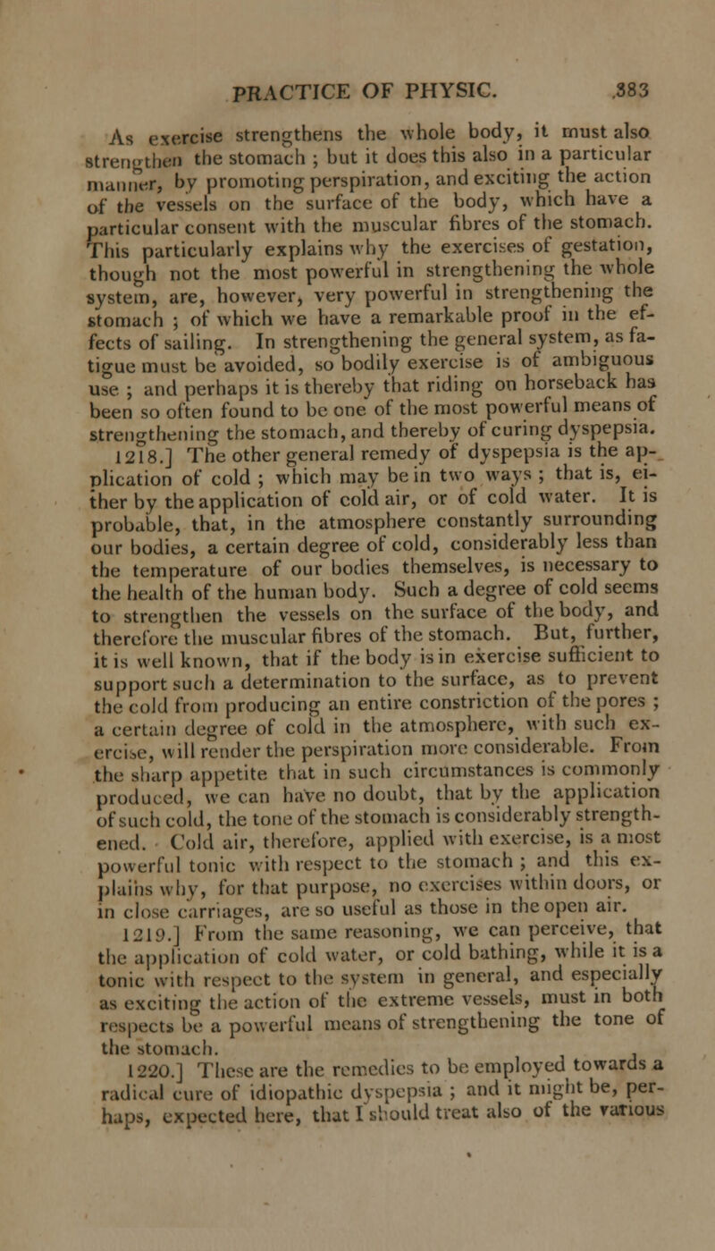 As exercise strengthens the whole body, it must also Btrengthen the stomach ; but it does this also in a particular manner, by promoting perspiration, and exciting the action of the vessels on the surface of the body, which have a particular consent with the muscular fibres of the stomach. This particularly explains why the exercises of gestation, though not the most powerful in strengthening the whole system, are, however, very powerful in strengthening the stomach j of which we have a remarkable proof in the ef- fects of sailing. In strengthening the general system, as fa- tigue must be avoided, so bodily exercise is of ambiguous use ; and perhaps it is thereby that riding on horseback has been so often found to be one of the most powerful means of strengthening the stomach, and thereby of curing dyspepsia. 12T8.] The other general remedy of dyspepsia is the ap- plication of cold ; which may be in two ways ; that is, ei- ther by the application of cold air, or of cold water. It is probable, that, in the atmosphere constantly surrounding our bodies, a certain degree of cold, considerably less than the temperature of our bodies themselves, is necessary to the health of the human body. Such a degree of cold seems to strengthen the vessels on the surface of the body, and therefore the muscular fibres of the stomach. But, further, it is well known, that if the body is in exercise sufficient to support such a determination to the surface, as to prevent the cold from producing an entire constriction of the pores ; a certain degree of cold in the atmosphere, with such ex- ercise, will render the perspiration more considerable. From the sharp appetite that in such circumstances is commonly produced, we can have no doubt, that by the application of such cold, the tone of the stomach is considerably strength- ened. Cold air, therefore, applied with exercise, is a most powerful tonic with respect to the stomach ; and this ex- plains why, for that purpose, no exercises within doors, or in close carriages, are so useful as those in the open air. 121!).J From the same reasoning, we can perceive, that the application of cold water, or cold bathing, while it is a tonic with respect to tin- system in general, and especially as exciting the action of the extreme vessels, must in both respects be a powerful means of strengthening the tone of the stomach. , 1220.] These are the remedies to be employed towards a radical cure of idiopathic dyspepsia ; and it might be, per- haps, expected here, that I si-.ould treat also of the various