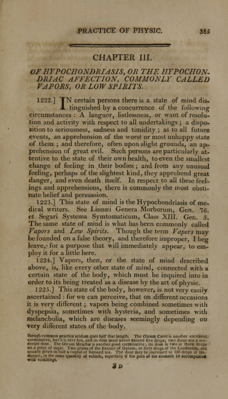 CHAPTER III. OF HYPOCHONDRIASIS, OR THE HYPOCHON- DRIAC AFFECTION, COMMONLY CALLED VAPORS, OR LOW SPIRITS. 1222.] TN certain persons there is a state of mind dis- jl tinguished by a concurrence of the following circumstances : A languor, listlessness, or want of resolu- tion and activity with respect to all undertakings ; a dispo- sition to seriousness, sadness and timidity ; as to all future events, an apprehension of the worst or most unhappy state of them ; and therefore, often upon slight grounds, an ap- prehension of great evil. Such persons are particularly at- tentive to the state of their own health, to even the smallest change of feeling in their bodies ; and from any unusual feeling, perhaps of the slightest kind, they apprehend great danger, and even death itself. In respect to all these feel- ings and apprehensions, there is commonly the most obsti- nate belief and persuasion. 1223.] This state of mind is the Hypochondriasis of me- dical writers. See Linnaei Genera Morborum, Gen. 76. et Segari Systema Symtomaticum, Class XIII. Gen. 5. The same state of mind is what has been commonly called Vapors and Loxo Spirits. Though the term Vapors may be founded on a false theory, and therefore improper, I beg leave, for a purpose that will immediately appear, to em- ploy it for a little here. 1224.] Vapors, then, or the state of mind described above, is, like every other state of mind, connected with a certain state of the body, which must be inquired into in order to its being treated as a disease by the art of physic. 1225.] This state of the body, however, is not very easily ascertained : for we can perceive, that on different occasions it is very different; vapors being combined sometimes with dyspepsia, sometimes with hysteria, and sometimes with melancholia, which are diseases seemingly depending on very different states of the body. though common practice seldom goes half that length. The Oleum Carvi is another excellent carminative, but it is very hot, and its dose must never exceed five drops; two drops are a mo- derate dose. Tin-oleum Mi-nthae isanothergood carminative; its dose is two or three drops ■■ of sugar. Two grains of the Extract of Opium, or forty drops of the Laudanum, are usually given in half a cuptul of lintseed tea. The dose may be increased to 100 drops of lau- danum, in the same quantity of vehicle, especially if the pain of the tlomacu be accompanied will) vomitings. 9*