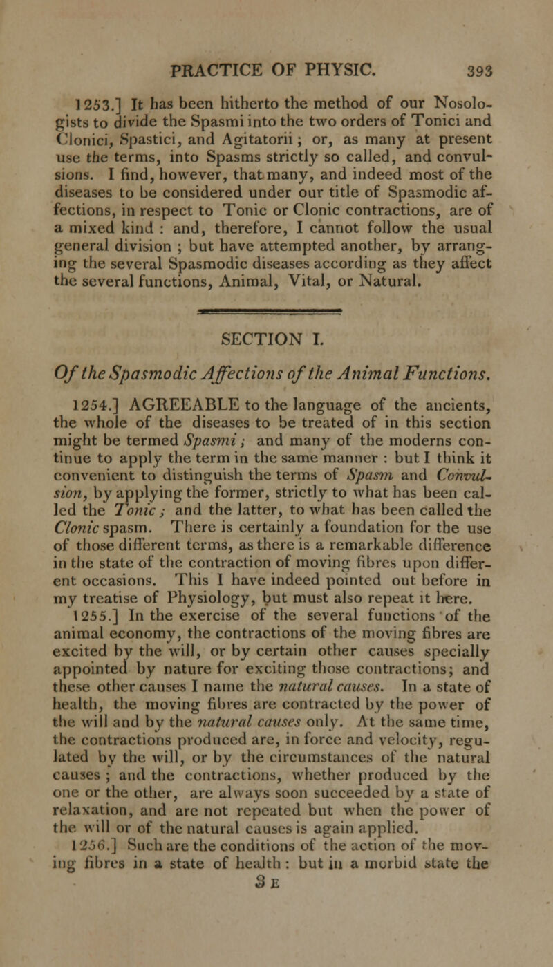 1253.] It has been hitherto the method of our Nosolo- gists to divide the Spasmi into the two orders of Tonici and Cionici, Spastici, and Agitatorii; or, as many at present use the terms, into Spasms strictly so called, and convul- sions. I find, however, that many, and indeed most of the diseases to be considered under our title of Spasmodic af- fections, in respect to Tonic or Clonic contractions, are of a mixed kind : and, therefore, I cannot follow the usual general division ; but have attempted another, by arrang- ing the several Spasmodic diseases according as they affect the several functions, Animal, Vital, or Natural. SECTION I. Of the Spasmodic Affections of the Animal Functions. ] 254.] AGREEABLE to the language of the ancients, the whole of the diseases to be treated of in this section might be termed Spasmi; and many of the moderns con- tinue to apply the term in the same manner : but I think it convenient to distinguish the terms of Spasm and Convul- sion, by applying the former, strictly to what has been cal- led the Tonic i and the latter, to what has been called the Clonic spasm. There is certainly a foundation for the use of those different terms, as there is a remarkable difference in the state of the contraction of moving fibres upon differ- ent occasions. This I have indeed pointed out before in my treatise of Physiology, but must also repeat it here. 1255.] In the exercise of the several functions of the animal economy, the contractions of the moving fibres are excited by the will, or by certain other causes specially appointed by nature for exciting those contractions; and these other causes I name the natural causes. In a state of health, the moving fibres are contracted by the power of the will and by the natural causes only. At the same time, the contractions produced are, in force and velocity, regu- lated by the will, or by the circumstances of the natural causes ; and the contractions, whether produced by the one or the other, are always soon succeeded by a state of relaxation, and arc not repeated but when the power of tin- will or of the natural cause's is again applied. 1 256.] Such are the conditions of the action of the mov- ing fibres in a state of health : but in a morbid state the 9s