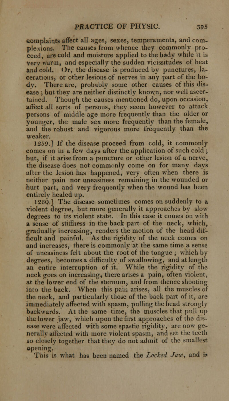 complaints affect all ages, sexes, temperaments, and com- plexions. The causes from whence they commonly pro- ceed, are cold and moisture applied to the body while it is Verv warm, and especially the sudden vicissitudes of heat and cold. Or, the disease is produced by punctures, la- cerations, or other lesions of nerves in any part of the bo- dy. There are, probably some other causes of this dis- ease ; but they are neither distinctly know.n, nor well ascer- tained. Though the causes mentioned do, upon occasion, affect all sorts of persons, they seem however to attack persons of middle age more frequently than the older or younger, the male sex more frequently than the female, and the robust and vigorous more frequently than the weaker. 1259.] If the disease proceed from cold, it commonly comes on in a few days after the application of such cold ; but, if it arise from a puncture or other lesion of a nerve, the disease does not commonly come on for many days after the lesion has happened, very often when there is neither pain nor uneasiness remaining in the wounded or hurt part, and very frequently when the wound has been entirely healed up. 1260.] The disease sometimes comes on suddenly to a violent degree, but more generally it approaches by slow degrees to its violent state. In this case it comes on with a sense of stiffness in the back part of the neck, which, gradually increasing, renders the motion of the head dif- ficult and painful. As the rigidity of the neck comes on and increases, there is commonly at the same time a sense of uneasiness felt about the root of the tongue ; which by- degrees, becomes a difficulty of swallowing, and at length an entire interruption of it. While the rigidity of the neck goes on increasing, there arises a pain, often violent, at the lower end of the sternum, and from thence shooting into the back. When this pain arises, all the muscles of the neck, and particularly those of the back part of it, are immediately affected with spasm, pulling the head strongly backwards. At the same time, the muscles that pull up the lower jaw, which upon the first approaches of the dis- ease were affected with some spastic rigidity, are now ge- nerally affected with more violent spasm, and set the teeth so closely together that they do not admit of the smallest opening. This is what has been named the Locked Jaw, and i*