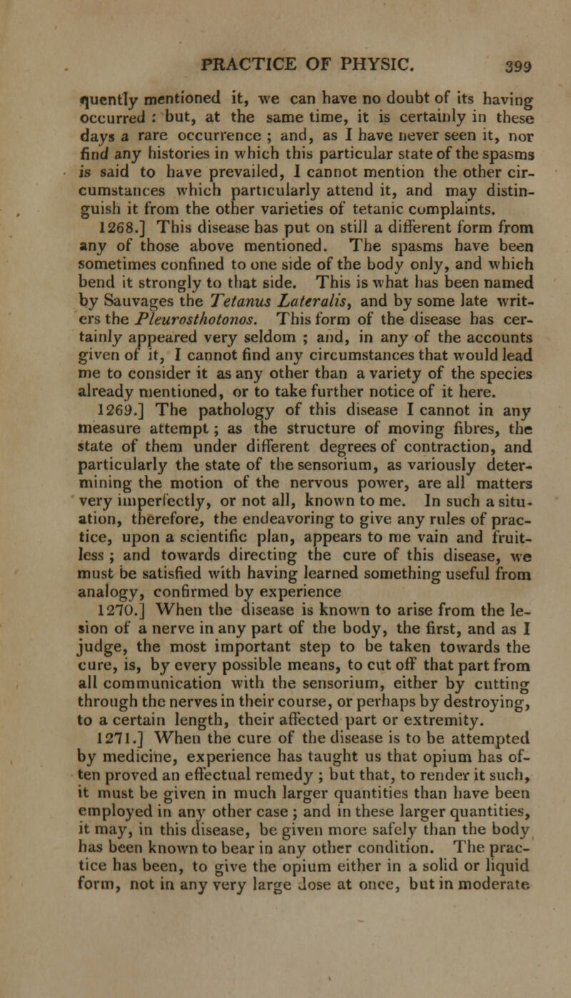 •juently mentioned it, we can have no doubt of its having occurred : but, at the same time, it is certainly in these days a rare occurrence ; and, as I have never seen it, nor find any histories in which this particular state of the spasms is said to have prevailed, I cannot mention the other cir- cumstances which particularly attend it, and may distin- guish it from the other varieties of tetanic cumplaints. 1268.] This disease has put on still a different form from any of those above mentioned. The spasms have been sometimes confined to one side of the body only, and which bend it strongly to that side. This is what has been named by Sauvages the Tetanus Lateralis, and by some late writ- ers the Pleurosthotonos. This form of the disease has cer- tainly appeared very seldom ; and, in any of the accounts given of it, I cannot find any circumstances that would lead me to consider it as any other than a variety of the species already mentioned, or to take further notice of it here. 1269.] The pathology of this disease I cannot in any measure attempt; as the structure of moving fibres, the state of them under different degrees of contraction, and particularly the state of the sensorium, as variously deter- mining the motion of the nervous power, are all matters very imperfectly, or not all, known to me. In such a situ- ation, therefore, the endeavoring to give any rules of prac- tice, upon a scientific plan, appears to me vain and fruit- less ; and towards directing the cure of this disease, we must be satisfied with having learned something useful from analogy, confirmed by experience 1270.] When the disease is known to arise from the le- sion of a nerve in any part of the body, the first, and as I judge, the most important step to be taken towards the cure, is, by every possible means, to cut off that part from all communication with the sensorium, either by cutting through the nerves in their course, or perhaps by destroying, to a certain length, their affected part or extremity. 1271.] When the cure of the disease is to be attempted by medicine, experience has taught us that opium has of- ten proved an effectual remedy ; but that, to render it such, it must be given in much larger quantities than have been employed in any other case ; and in these larger quantities, it may, in this disease, be given more safely than the body has been known to bear in any other condition. The prac- tice has been, to give the opium either in a solid or liquid form, not in any very large Jose at once, but in moderate