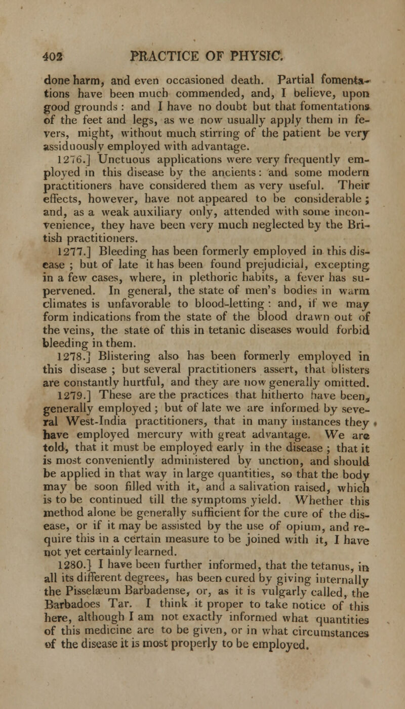 done harm, and even occasioned death. Partial fomenta- tions have been much commended, and, I believe, upon good grounds : and I have no doubt but that fomentations of the feet and legs, as we now usually apply them in fe- vers, might, without much stirring of the patient be very assiduously employed with advantage. 1276.] Unctuous applications were very frequently em- ployed in this disease by the ancients: and some modern practitioners have considered them as very useful. Their effects, however, have not appeared to be considerable ; and, as a weak auxiliary only, attended with some incon- venience, they have been very much neglected by the Bri- tish practitioners. 1277.] Bleeding has been formerly emploved in this dis- ease ; but of late it has been found prejudicial, excepting in a few cases, where, in plethoric habits, a fever has su- pervened. In general, the state of men's bodies in warm climates is unfavorable to blood-letting : and, if we may form indications from the state of the blood drawn out of the veins, the state of this in tetanic diseases would forbid bleeding in them. 1278.] Blistering also has been formerly emploved in this disease ; but several practitioners assert, that ulisters are constantly hurtful, and they are now generally omitted. 1279.] These are the practices that hitherto have been, generally employed ; but of late we are informed by seve- ral West-India practitioners, that in many instances they have employed mercury with great advantage. We are told, that it must be employed early in the disease ; that it is most conveniently administered by unction, and should be applied in that way in large quantities, so that the body may be soon filled with it, and a salivation raised, which is to be continued till the symptoms yield. Whether this method alone be generally sufficient for the cure of the dis- ease, or if it may be assisted by the use of opium, and re- quire this in a certain measure to be joined with it, I have not yet certainly learned. 1280.] I have been further informed, that the tetanus, in all its different degrees, has been cured by giving internally the Pisselaeum Barbadense, or, as it is vulgarly called, the Barbadoes Tar. I think it proper to take notice of this here, although I am not exactly informed what quantities of this medicine are to be given, or in what circumstances of the disease it is most properly to be employed.