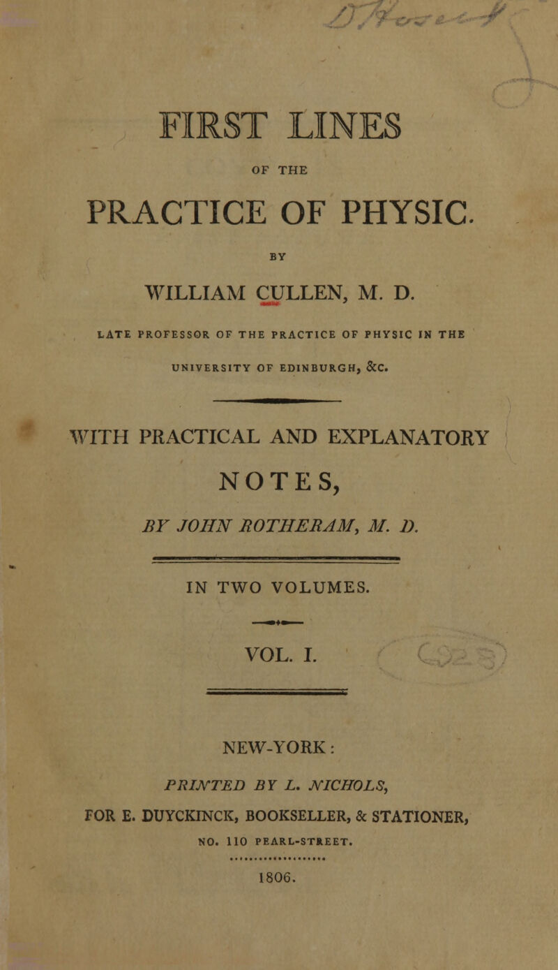 n'/7 c.^ ''y^ - FIRST LINES OF THE PRACTICE OF PHYSIC BY WILLIAM CULLEN, M. D. LATE PROFESSOR OF THE PRACTICE OF PHYSIC IN THE UNIVERSITY OF EDINBURGH, &C. WITH PRACTICAL AND EXPLANATORY NOTES, BY JOHN ROTHERAM, M. D. IN TWO VOLUMES. VOL. I. NEW-YORK: PRINTED BY L, JVICHOLS, FOR E. DUYCKINCK, BOOKSELLER, & STATIONER, NO. 110 PEARL-STREET. 1806.
