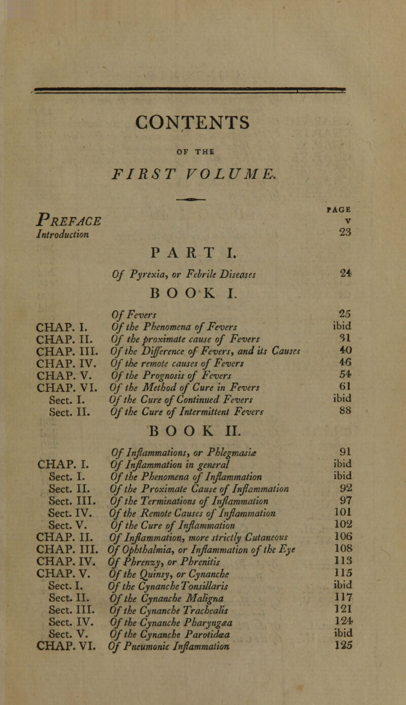 CONTENTS FIRST VOLUME, Preface Introduction CHAP. I. CHAP. II. CHAP. III. CHAP. IV. CHAP. V. CHAP. VI. Sect. I. Sect. II. CHAP. I. Sect. I. Sect. II. Sect. III. Sect. IV. Sect. V. CHAP. II. CHAP. III. CHAP. IV. CHAP. V. Sect. I. Sect. II. Sect. III. Sect. IV. Sect. V. CHAP. VI. PART I. Of Pyrexia, or Febrile Diseases BOOK I. Of Fevers Of the Phenomena of Fevers Of the proximate cause of Fevers Of the Difference of Fevers, and its Causes Of the remote causes of Fevers Of the Prognosis of Fevers Of the Method of Cure in Fevers Of the Cure of Continued Fevers Of the Cure of Intermittent Fevers BOOK II. Of Inflammations, or Phlegmasia Of Inflammation in general Of the Phenomena of Inflammation Of the Proximate Cause of Inflammation Of the Terminations of Inflammation Of the Remote Causes of Inflammation Of the Cure of Inflammation Of Injlammation, more strictly Cutaneous Of Ophthalmia, or Inflammation of the Eye Of Phrenxy, or Phrenitis Of the Quinsy, or Cynanche Of the Cynanche Tonsillaris Cf the Cynanche Maligna Of the Cynanche Trachealit Of the Cynanche Pharyngaa Of the Cynanche Parotidaa Of Pneumonic Inflammation PAGE V 23 24. 25 ibid SI 40 46 54. 61 ibid 88 91 ibid ibid 92 97 101 102 106 108 113 115 ibid 117 121 124. ibid 125