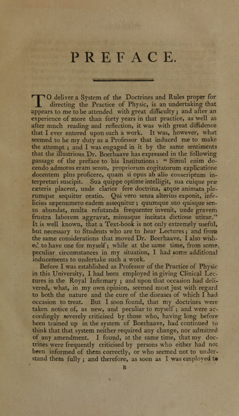 PREFACE. TO deliver a System of the Doctrines and Rules proper for directing the Practice of Physic, is an undertaking that appears to me to be attended with great difficulty ; and after an experience of more than forty years in that practice, as well as after much reading and reflection, it was with great diffidence that I ever entered upon such a work. It was, however, what seemed to be my duty as a Professor that induced me to make the attempt ; and I was engaged in it by the same sentiments that the illustrious Dr. Boerhaave has expressed in the following passage of the preface to his Institutions:  Simul enim do- cendo admotus eram sensu, propriorum cogitatorum explicatlone docentem plus proficere, quam si opus ab alio conscriptum in- terpretari suscipit. Sua quippe optime intelligit, sua cuique prac caeteris placent, unde clarior fere doctrina, atque animata ple- rumque sequitur oratio. Qui vero sensa alterius exponit, infe- licius saepenumero eadem assequitur ; quumque suo quisque sen- su abundat, multa refutanda frequenter invenit, unde gravem frustra laborem aggravat, minusque incitata dictione utitur. It is well known, that a Text-book is not only extremely useful, but necessary to Students who are to hear Lectures; and from the same considerations that moved Dr. Boerhaave, I also wish- ed to have one for myself; while at tlie same time, from some, peculiar circumstances in my situation, I had some additional inducements to undertake such a work. Before I was established as Professor of the Practice of Physic in this University, I had been employed in giving Clinical Lec- tures in the Royal Infirmary ; and upon that occasion had deli- vered, what, in my o\vn opinion, seemed most just with regard to both the nature and the cure of the diseases of which I had occasion to treat. But I soon found, that my doctrines were taken notice of, as new, and peculiar to myself ; and were ac- cordingly severely criticised by those who, having long before been trained up in tlie system of Boerhaave, had continued to think that that system neither required any change, nor admitted of any amendment. I found, at the same time, that my doc- trines were frequently criticised by persons who either had not been informed of them correctly, or who seemed not to under- stand them fully ; and therefore, as soon as I was employed t« B