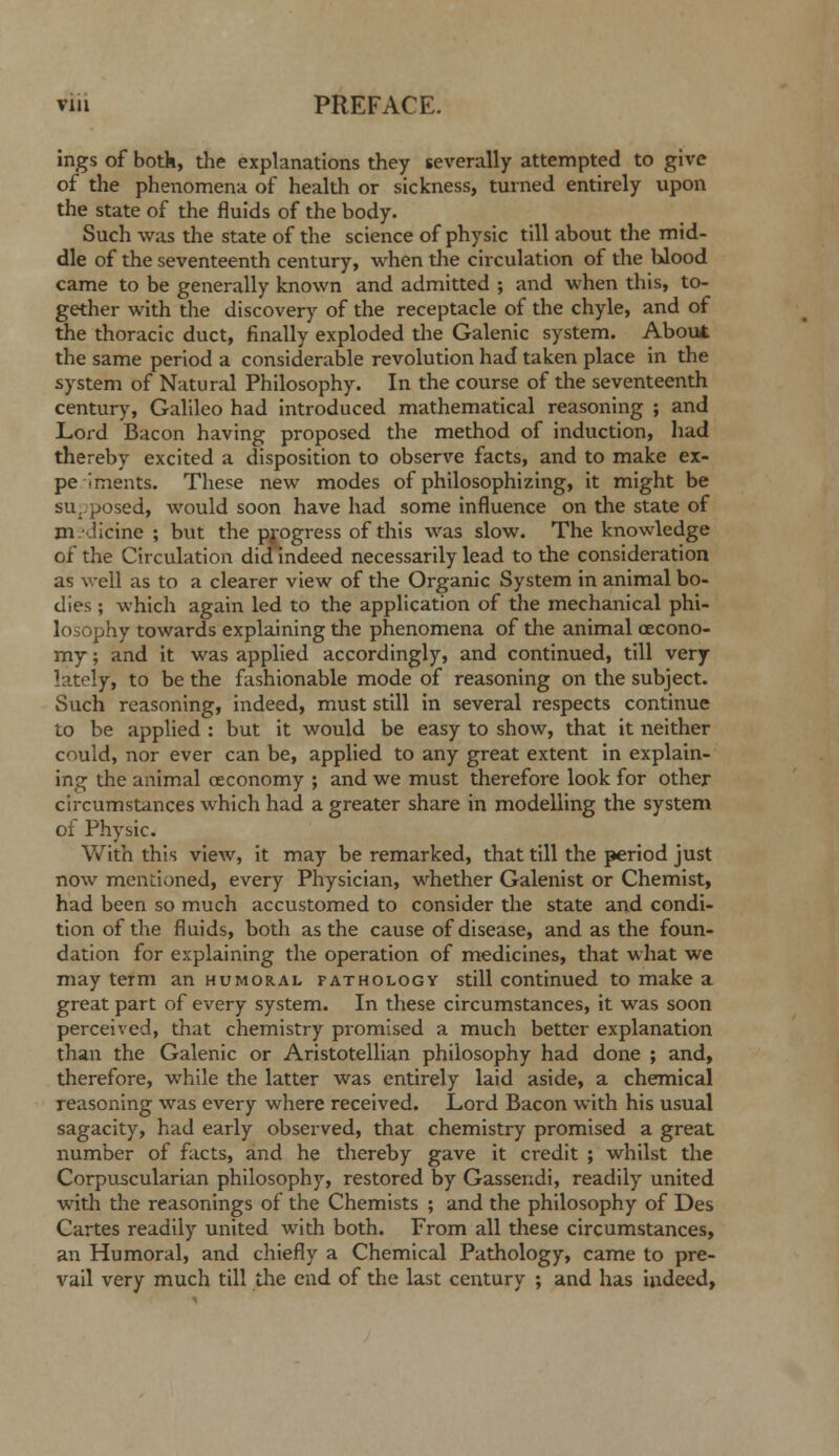 ings of botk, the explanations they severally attempted to give of the phenomena of health or sickness, turned entirely upon the state of the fluids of the body. Such was the state of the science of physic till about tlie mid- dle of the seventeenth century, when tlie circulation of the blood came to be generally known and admitted ; and when this, to- gether with the discovery of the receptacle of the chyle, and of the thoracic duct, finally exploded the Galenic system. About the same period a considerable revolution had taken place in the system of Natural Philosophy. In the course of the seventeenth century, Galileo had introduced mathematical reasoning ; and Lord Bacon having proposed the method of induction, had thereby excited a disposition to observe facts, and to make ex- pe iments. These new modes of philosophizing, it might be su,.posed, would soon have had some influence on the state of m-Jicine ; but the progress of this was slow. The knowledge of the Circulation did Indeed necessarily lead to the consideration as well as to a clearer view of the Organic System in animal bo- dies ; which again led to the application of the mechanical phi- losophy towards explaining the phenomena of the animal oecono- my; and it was applied accordingly, and continued, till very lately, to be the fashionable mode of reasoning on the subject. Such reasoning, indeed, must still in several respects continue to be applied : but it would be easy to show, that it neither could, nor ever can be, applied to any great extent in explain- ing the animal oeconomy ; and we must therefore look for other circumstances which had a greater share in modelling the system of Physic. With this view, it may be remarked, that till the period just now mentioned, every Physician, whether Galenist or Chemist, had been so much accustomed to consider the state and condi- tion of the fluids, both as the cause of disease, and as the foun- dation for explaining the operation of medicines, that what we may term an humoral pathology still continued to make a great part of every system. In these circumstances, it was soon perceived, that chemistry promised a much better explanation than the Galenic or Aristotelllan philosophy had done ; and, therefore, while the latter was entirely laid aside, a chemical reasoning was every where received. Lord Bacon with his usual sagacity, had early observed, that chemistry promised a great number of facts, and he thereby gave it credit ; whilst the Corpuscularlan philosophy, restored by Gassendi, readily united with the reasonings of the Chemists ; and the philosophy of Des Cartes readily united with both. From all these circumstances, an Humoral, and chiefly a Chemical Pathology, came to pre- vail very much till the end of the last century ; and has indeed.