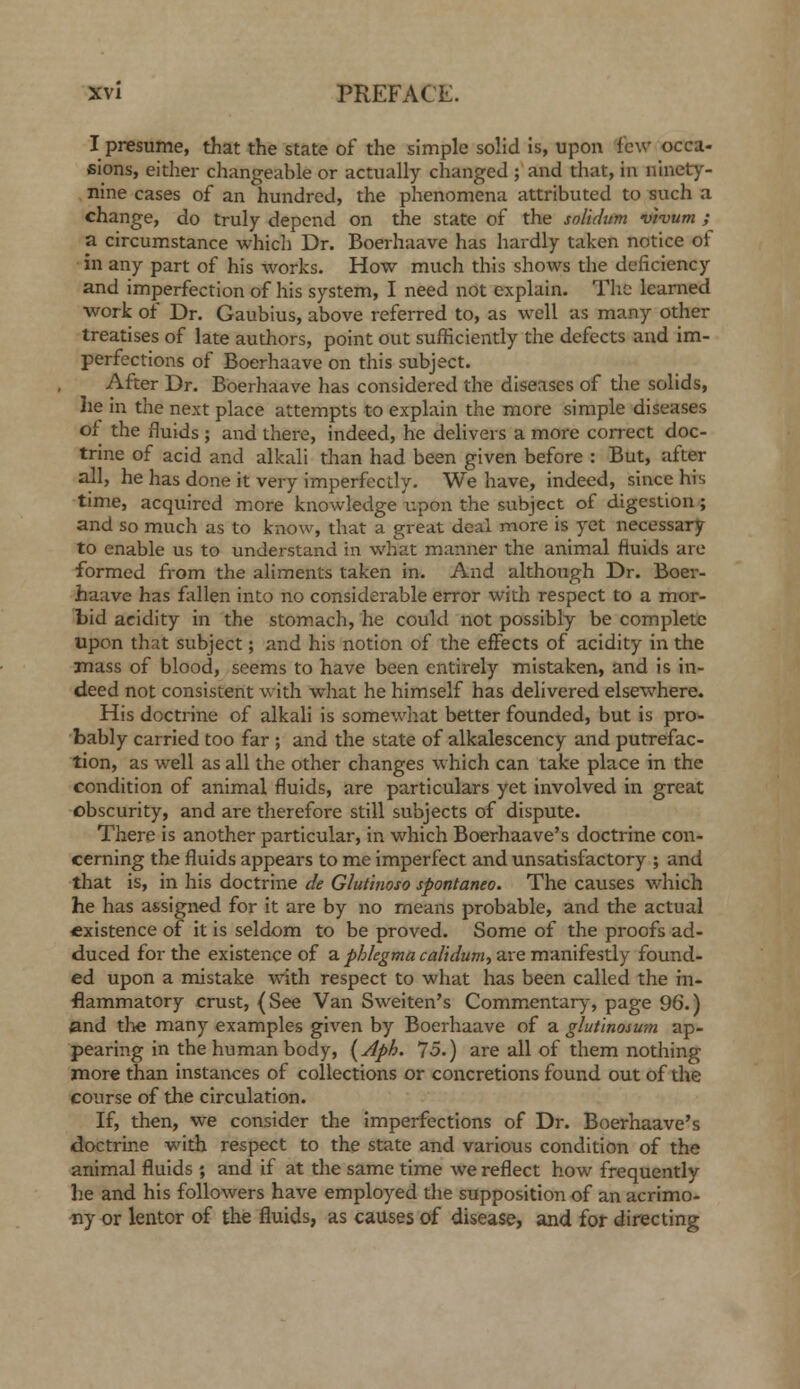 I presume, that the state of the simple solid is, upon few occa- sions, either changeable or actually changed ; and that, in ninety- nine cases of an hundred, the phenomena attributed to such a change, do truly depend on the state of the solidum vt-vum ; a circumstance which Dr. Boerhaave has hardly taken notice of in any part of his works. How much this shows the deficiency and imperfection of his system, I need not explain. The learned work of Dr. Gaubius, above referred to, as well as many other treatises of late authors, point out sufficiently the defects and im- perfections of Boerhaave on this subject. After Dr. Boerhaave has considered the diseases of tlie solids, he in the next place attempts to explain the more simple diseases of the fluids ; and there, indeed, he delivers a more correct doc- trine of acid and alkali than had been given before : But, after all, he has done it very imperfectly. We have, indeed, since his time, acquired more knowledge upon the subject of digestion; and so much as to know, that a great deal more is yet necessary to enable us to understand in what manner the animal fluids are formed from the aliments taken in. And although Dr. Boer- haave has fallen into no considerable error with respect to a mor- l)id acidity in the stomach, he could not possibly be complete upon that subject; and his notion of the effects of acidity in the mass of blood, seems to have been entirely mistaken, and is in- deed not consistent with what he himself has delivered elsewhere. His doctrine of alkali is somewhat better founded, but is pro- bably carried too far ; and the state of alkalescency and putrefac- tion, as well as all the other changes which can take place in the condition of animal fluids, are particulars yet involved in great obscurity, and are therefore still subjects of dispute. There is another particular, in which Boerhaave's doctrine con- cerning the fluids appears to me imperfect and unsatisfactory ; and that is, in his doctrine de Glutinoso spontanea. The causes which he has assigned for it are by no means probable, and the actual existence of it is seldom to be proved. Some of the proofs ad- duced for the existence of a phkgma cal'tdum., are manifestly found- ed upon a mistake with respect to what has been called the in- flammatory crust, {See Van Sweiten's Commentar)^ page 96.) and the many examples given by Boerhaave of a glutinosum ap- pearing in the human body, [Aph. 75.) are all of them nothing more than instances of collections or concretions found out of the course of the circulation. If, then, we consider the imperfections of Dr. Boerhaave's doctrine with respect to the state and various condition of the animal fluids ; and if at the same time we reflect how frequently he and his followers have employed the supposition of an acrimo- ny or lentor of the fluids, as causes of disease, and for directing