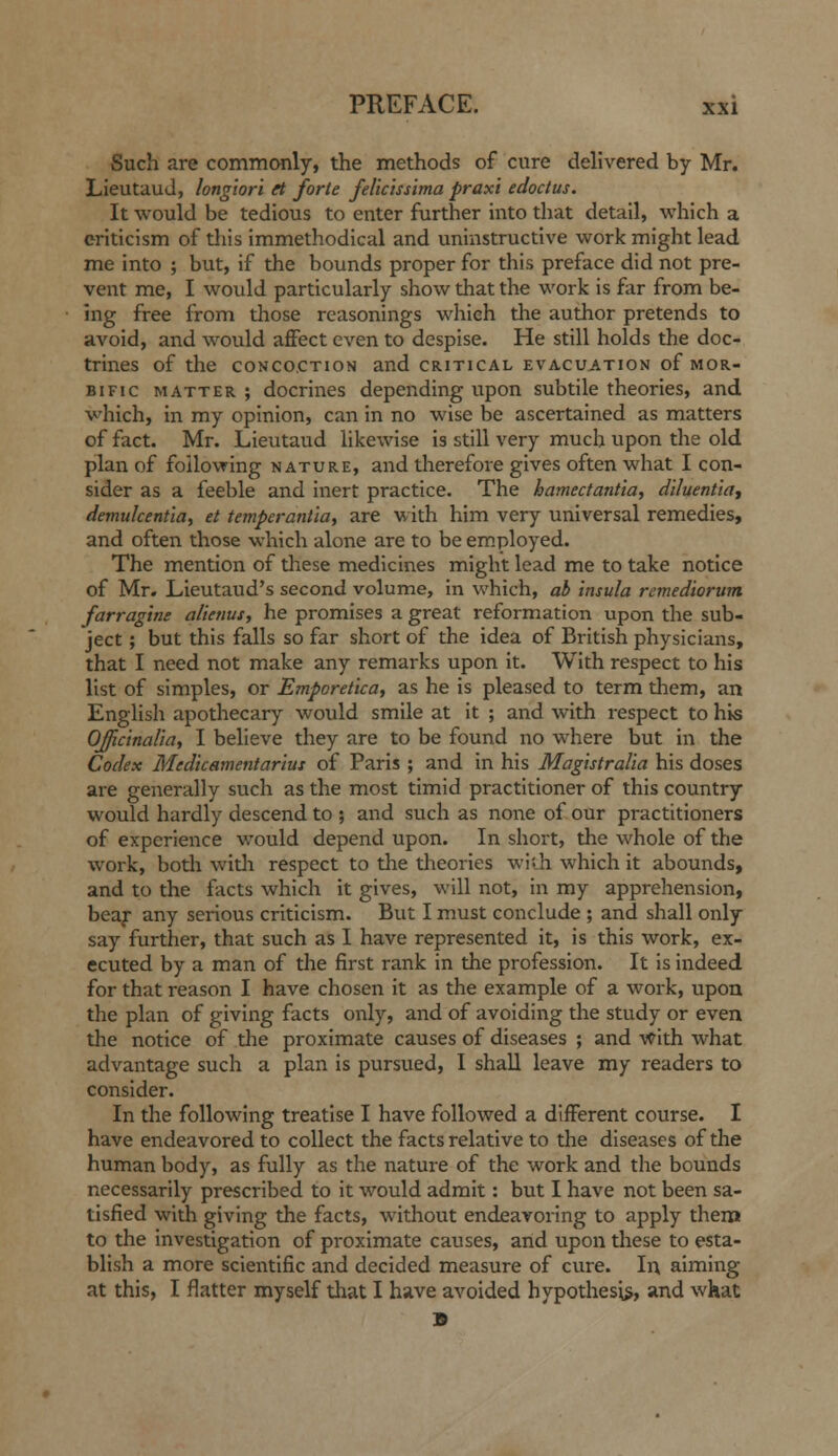 Such are commonly, the methods of cure delivered by Mr. LieutauJ, longiori rt forte felic'tssima prax'i edoctus. It would be tedious to enter further into that detail, which a criticism of this immethodical and uninstructive work might lead me into ; but, if the bounds proper for this preface did not pre- vent me, I would particularly show that the work is far from be- ing free from tliose reasonings which the author pretends to avoid, and would affect even to despise. He still holds the doc- trines of the CONCOCTION and critical evacuation of mor- bific MATTER ; docrines depending upon subtile theories, and which, in my opinion, can in no wise be ascertained as matters of fact. Mr. Lieutaud likewise is still very much upon the old plan of following nature, and therefore gives often what I con- sider as a feeble and inert practice. The hamectantia, dlluentidy demulcent'ia, et temperant'ia, are with him very universal remedies, and often those which alone are to be em.ployed. The mention of tlaese medicines might lead me to take notice of Mr. Lieutaud's second volume, in which, ah insula remediorum. farragine alienus, he promises a great reformation upon the sub- ject ; but this falls so far short of the idea of British physicians, that I need not make any remarks upon it. With respect to his list of simples, or Emporetica, as he is pleased to term them, an English apothecary would smile at it ; and with respect to his OJJicinalia, I believe they are to be found no where but in the Codex Medkamentar'tut of Paris ; and in his Mag'tstralia his doses are generally such as the most timid practitioner of this country would hardly descend to ; and such as none of our practitioners of experience would depend upon. In short, the whole of the work, both witli respect to the theories wish which it abounds, and to the facts which it gives, will not, in my apprehension, beaf any serious criticism. But I must conclude ; and shall only say further, that such as I have represented it, is this work, ex- ecuted by a man of the first rank in the profession. It is indeed for that reason I have chosen it as the example of a work, upon the plan of giving facts only, and of avoiding the study or even the notice of the proximate causes of diseases ; and with what advantage such a plan is pursued, I shall leave my readers to consider. In the following treatise I have followed a different course. I have endeavored to collect the facts relative to the diseases of the human body, as fully as the nature of the work and the bounds necessarily prescribed to it would admit: but I have not been sa- tisfied with giving the facts, without endeavoring to apply them to the investigation of proximate causes, and upon these to esta- blish a more scientific and decided measure of cure. In aiming at this, I flatter myself that I have avoided hypothesis, and what B