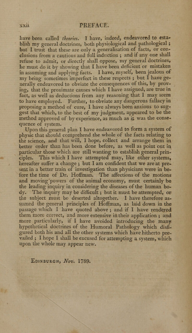 have been called theories. I have, indeed, endeavored to esta- blish my general doctrines, both physiological and pathological; but I trust that these are only a generalisation of facts, or con- clusions from a cautious and full induction ; and if any one shall refuse to admit, or directly shall oppose, my general doctrines, he must do it by showing that I have been deficient or mistaken in assuming and applying facts. I have, myself, been jealous of my being sometimes imperfect in these respects ; but I have ge- nerally endeavored to obviate the consequences of this, by prov- ing, that tlie proximate causes which I have assigned, are true in fact, as well as deductions from any reasoning that I may seem to have employed. Further, to obviate any dangerous fallacy in proposing a method of cure, I have always been anxious to sug- gest that which, to the best of my judgment, appeared to be the method approved of by experience, as much as it was tlie conse- quence of system. Upon this general plan I have endeavored to form a system of physic tiaat should comprehend the wlaole of the facts relating to the science, and that will, I hope, collect and arrange them in better order than has been done before, as well as point out in particular those which are still wanting to establish general prin- ciples. This which I have attempted may, like other systems, hereafter suffer a change ; but I am confident that we are at pre- sent in a better train of investigation than physicians were in be- fore the time of Dr. Hoffman. The affections of the motions and moving powers of the animal economy, must certainly be the leading inquiry in considering the diseases of the human bo- dy. The inquiry may be difficult; but it must be attempted, or the subject must be deserted altogether. I have therefore as- sumed the general principles of Hoffman, as laid down in the passage which I have quoted above ; and if I have rendered them more correct, and more extensive in their application ; and more particularly, if I have avoided introducing the many hypothetical doctrines of the Humoral Pathology which disfi- gured both his and all the other systems which have hitherto pre- vailed ; I hope I shall be excused for attempting a system, which upon the whole may appear new. Edinburgh, Nov. 1789.