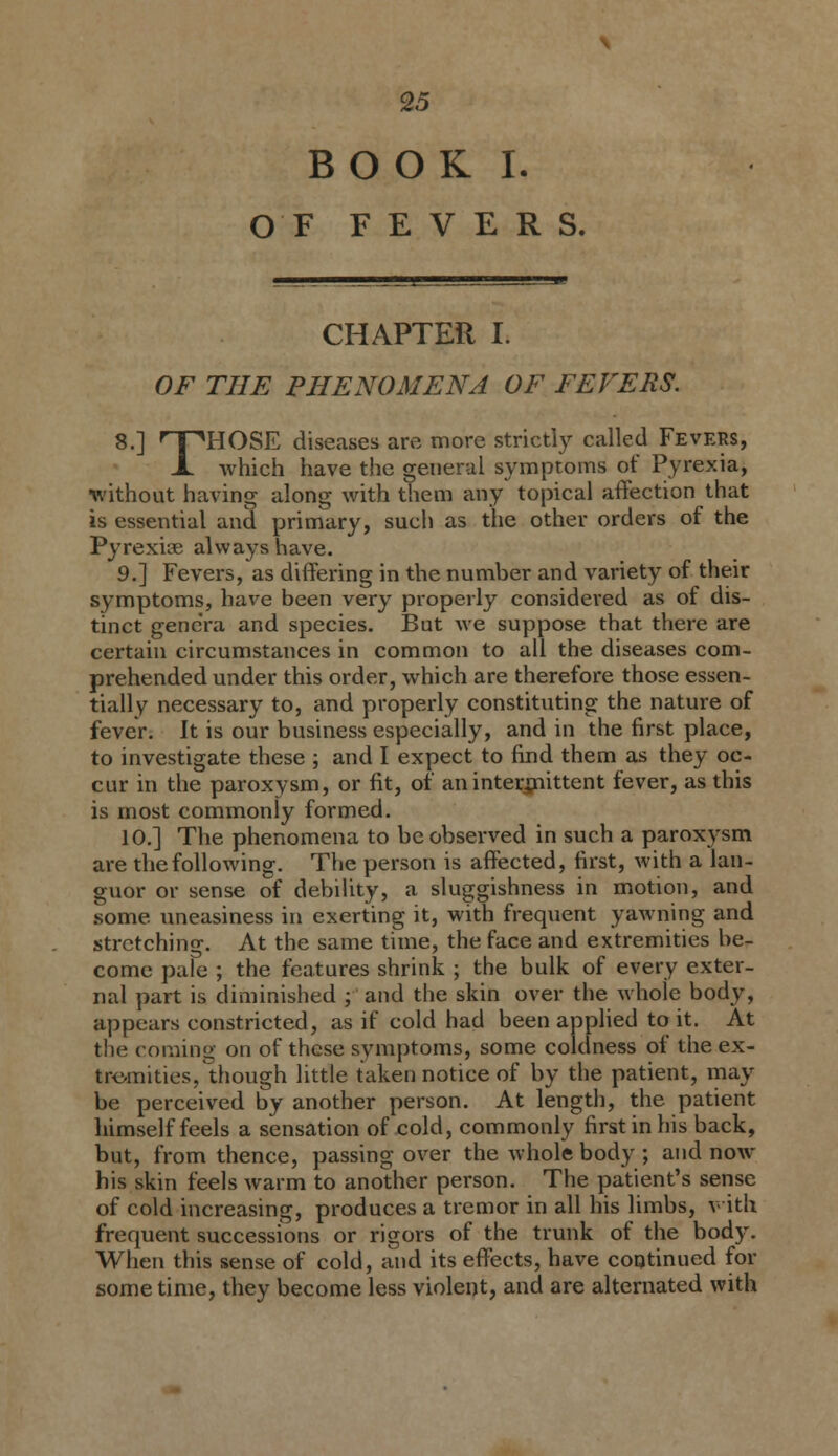 BOOK I. OF FEVERS. CHAPTER I. OF THE PHENOMENA OF FEVERS. 8.] 'T^HOSE diseases are more strictly called Fevers, X which have the general symptoms of Pyrexia, without having along with them any topical affection that is essential and primary, such as the other orders of the Pyrexiae always have. 9.] Fevers, as differing in the number and variety of their symptoms, have been very properly considered as of dis- tinct gencVa and species. But we suppose that there are certain circumstances in common to all the diseases com- prehended under this order, which are therefore those essen- tially necessary to, and properly constituting the nature of fever. It is our business especially, and in the first place, to investigate these ; and I expect to find them as they oc- cur in the paroxysm, or fit, of aninterxnittent fever, as this is most commonly formed. 10,] The phenomena to be observed in such a paroxysm are the following. The person is affected, first, with a lan- guor or sense of debility, a sluggishness in motion, and .some uneasiness in exerting it, with frequent yawning and strctchino-. At the same time, the face and extremities be- come pale ; the features shrink ; the bulk of every exter- nal part is diminished ; and the skin over the whole body, appears constricted, as if cold had been applied to it. At the coming on of these symptoms, some coldness of the ex- tre-mities, though little taken notice of by the patient, may be perceived by another person. At length, the patient himself feels a sensation of cold, commonly first in his back, but, from thence, passing over the whole body ; and now his skin feels warm to another person. The patient's sense of cold increasing, produces a tremor in all his limbs, with frequent successions or rigors of the trunk of the bod5^ When this sense of cold, and its effects, have coqtinued for some time, they become less violent, and are alternated with