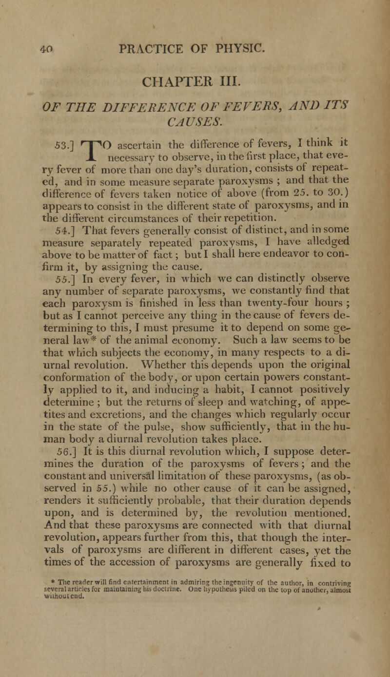 CHAPTER III. OF THE DIFFERENCE OF FEVERS, AND ITS CAUSES. 53.] nnO ascertain the difference of fevers, I think it X necessary to observe, in the first place, that eve- ry fever of more than one day's duration, consists of repeat- ed, and in some measure separate paroxysms ; and that the difference of fevers taken notice of above (from 25. to 30.) appears to consist in the different state of paroxysms, and in the different circumstances of their repetition, 54.] That fevers generally consist of distinct, and in some measure separately repeated paroxysms, I have allcdged above to be matter of fact; but I shall here endeavor to con- firm it, by assigning the cause. 55.'] In every fever, in which we can distinctly observe any number of separate paroxysms, we constantly find that each paroxysm is finished in less than twenty-four hours ; but as I cannot perceive any thing in the cause of fevers de- termining to this, I must presume it to depend on some ge- neral law* of the animal economy. Such a law seems to be that which subjects the economy, in many respects to a di- urnal revolution. Whether this depends upon the original conformation of the body, or upon certain powers constant- ly applied to it, and inducing a habit, I cannot positively determine ; but the returns of sleep and watching, of appe- tites and excretions, and the changes which regularly occur in the state of the pulse, show sufficiently, that in the hu- man body a diurnal revolution takes place. 56.~\ It is this diurnal revolution which, I suppose deter- mines the duration of the paroxysms of fevers ; and the constant and universal limitation of these paroxysms, (as ob- served in 55.) while no other cause of it can be assigned, renders it sufficiently probable, that their duration depends upon, and is determined by, the revolution mentioned. And that these paroxysms are connected with that diurnal revolution, appears further from this, that though the inter- vals of paroxysms are different in different cases, yet the times of the accession of paroxysms are generally fixed to * Tlie reader will find entertainment in admiring the ingenuity of the author, in contriving several articles for maintaining his doctrine. One hypothesis piled on the top of another, almost wiihuutend.