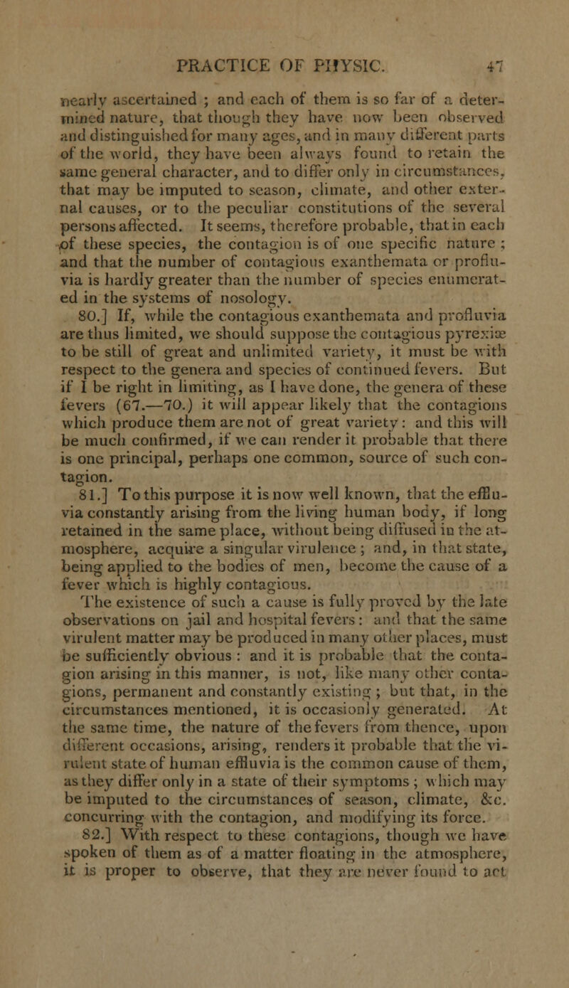 nearly ascertained ; and each of them is so far of a deter- mined nature, that tliough they have now l>een observed and distinguished for many ages, and in many ditJercnt parts of the world, they have been always found to retain the same general chai'acter, and to differ only in circumstances, that may be imputed to season, climate, and other exter- nal causes, or to the peculiar constitutions of the several persons affected. It seems, therefore probable, that in each of these species, the contagion is of one specific nature ; and that the number of contagious exanthemata or profiu- via is hardly greater than the number of species enumerat- ed in the systems of nosology. 80.] If, while the contagious exanthemata and pvofluvia are thus limited, we should suppose the contagious pyrexias to be still of great and unlimited variety, it must be with respect to the genera and species of continued fevers. But if I be right in limiting, as I have done, the genera of these fevers (67.—70.) it will appear likely that the contagions which produce them are not of great variety : and this will be much confirmed, if we can render it probable that theie is one principal, perhaps one common, source of such con- tagion. 81.] To this purpose it is now well known, that the eiBu- via constantly aruiing from the living human body, if long retained in the same place, without being diffused in the at- mosphere, acquire a singular virulence ; and, in that state, being applied to the bodies of men, become the cause of a fever which is highly contagious. The existence of such a cause is fully proved by the late observations on jail and hospital fevei's: and that the same virulent matter may be produced in many other places, must be sufficiently obvious : and it is probable that the conta- gion arising in this manner, is not, like many other conta- gions, permanent and constantly existing ; but that, in the circumstances mentioned, it is occasionjy generated. At the same time, the nature of the fevers from thence, upon different occasions, arising, renders it probable that the vi- rulent state of human efHuvia is the common cause of them, as they differ only in a state of their symptoms ; which may be imputed to the circumstances of season, climate, &c. concurring with the contagion, and modifying its force. 82.] With respect to these contagions, though we have spoken of them as of a matter floating in the atmosphere, it is proper to observe, that they are never found to art