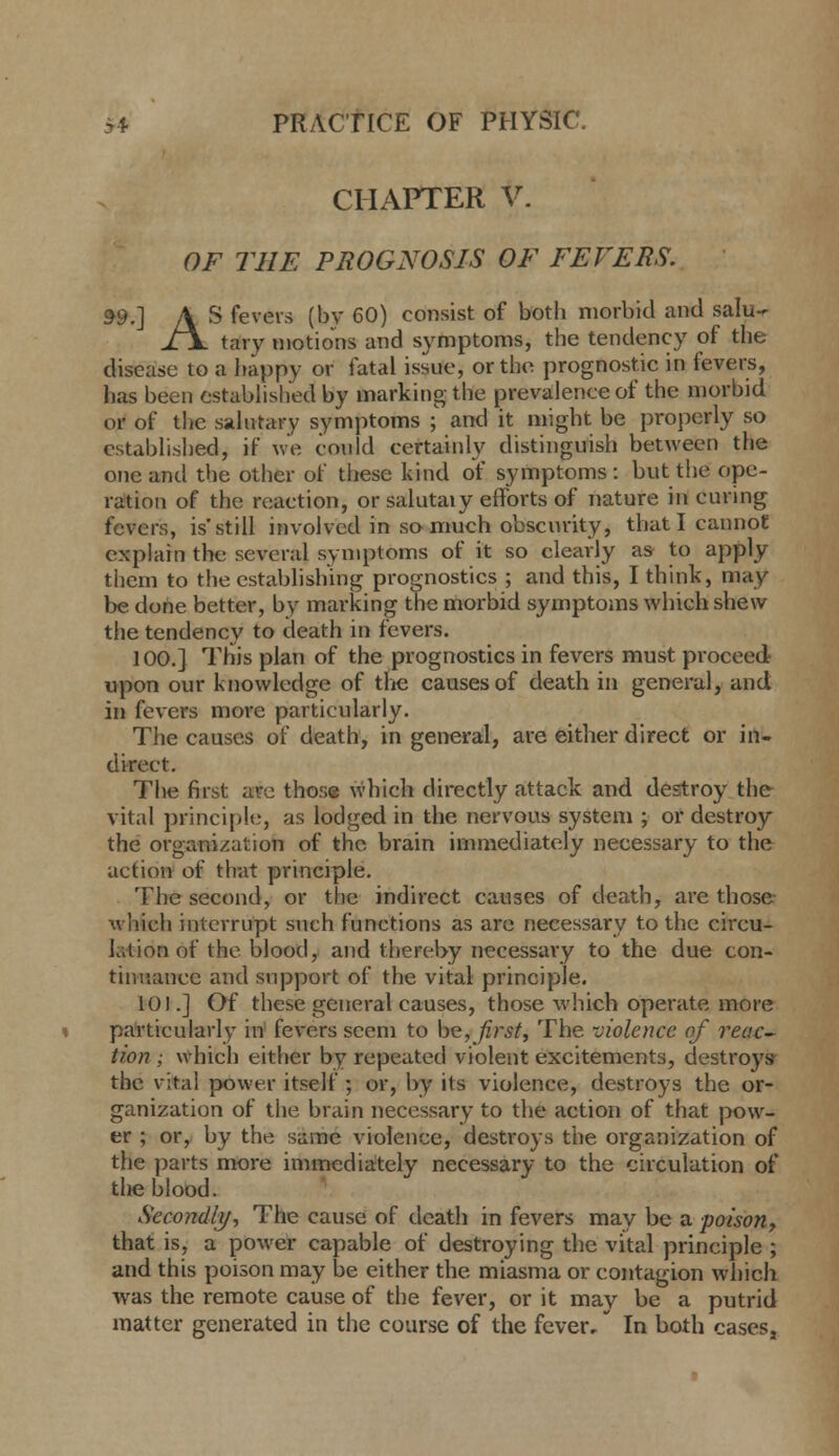 CHAPTER V. OF THE PROGNOSIS OF FEVERS. ^9.] A S fevers (by 60) consist of both morbid and salu-r X\ tary motions and symptoms, the tendency of the disease to a happy or latal issue, or the prognostic in fevers, has been estabhshed by marking the prevalence of the morbid or of the sahitary symptoms ;' and it might be properly so establisljed, if we could certainly distinguish between the one and the other of these kind of symptoms: but the ope- ration of the reaction, or salutaiy efforts of nature in curing fevers, is'still involved in so much obscurity, that I cannot explain the several symptoms of it so clearly as to apply them to the establishing prognostics ; and this, I think, may be done better, by marking the morbid symptoms which shew the tendency to death in fevers. 100.] This plan of the prognostics in fevers must proceed upon our knowledge of tlie causes of death in general, and in fevers more particularly. The causes of death, in general, are either direct or in- direct. Tlie first are those which directly attack and destroy the vital principle, as lodged in the nervous system ; or destroy the organization of the brain immediately necessary to the action of that principle. The second, or the indirect causes of death, are those which interrupt such functions as arc necessary to the circu- lation of the blood, and thereby necessary to the due con- tinuance and support of the vital principle. 101.] Of these general causes, those which operate more particularly in fevers seem to he, first. The violence of reac-^ Hon; which either by repeated violent excitements, destroy* the vital power itself ; or, by its violence, destroys the or- ganization of the brain necessary to the action of that pow- er ; or, by the same violence, destroys the organization of the parts more immediately necessary to the circulation of tlie blood. Secondly, The cause of death in fevers may be a poison, that is, a power capable of destroying the vital principle ; and this poison may be either the miasma or contagion which Avas the remote cause of the fever, or it may be a putrid matter generated in the course of the fever, In both cases,