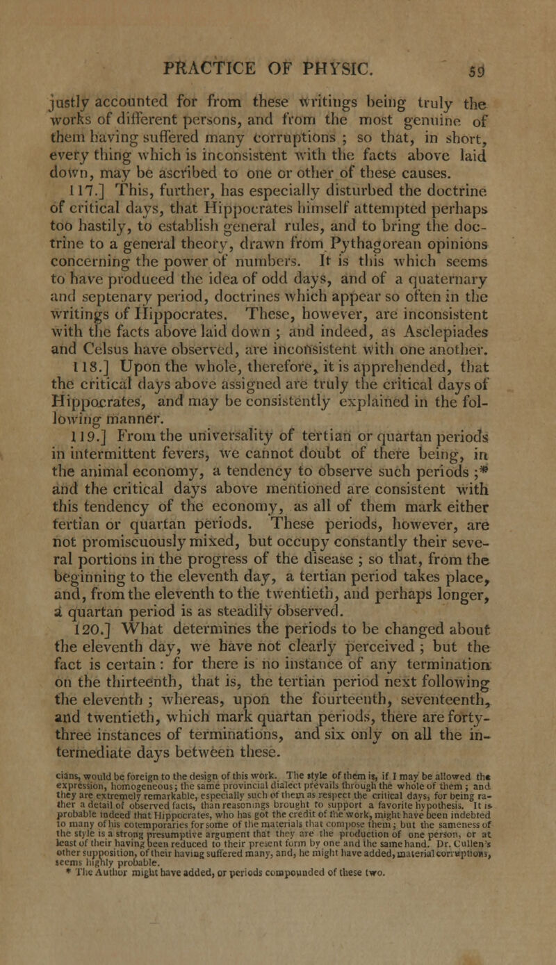 justly accounted for from these writings being truly the works of different persons, and from the most genuine of them having suffered many Corruptions ; so that, in short, every thing which is inconsistent Avith the facts above laid down, may be ascribed to one or other of these causes. 117.] This, further, has especially disturbed the doctrine of critical days, that Hippocrates himself attempted perhaps too hastily, to establish general rules, and to bring the doc- trine to a general theory, drawn from Pythagorean opinions concerning the power of numbers. It is this which seems to have produced the idea of odd days, and of a quaternary and septenary period, doctrines which appear so often in the writings of Hippocrates. These, however, are inconsistent with the facts above laid down ; and indeed, as Asclepiades and Celsus have observed, are inconsistent with one another. 118.] Upon the whole, therefore,, it is apprehended, that the critical days above assigned are truly the critical days of Hippocrates, and may be consistently explained in the fol- lowing manner. 119.] f>om the universality of tertian or quartan periods in intermittent fevers, we cannot doubt of there being, in the animal economy, a tendency to observe such periods ;* and the critical days above mentioned are consistent with this tendency of the economy, as all of them mark either tertian or quartan periods. These periods, however, are not promiscuously mixed, but occupy constantly their seve- ral portions in the progress of the disease ; so that, from the beginning to the eleventh day, a tertian period takes place, and, from the eleventh to the twentieth, and perhaps longer, a quartan period is as steadily observed. 120.] What determines the periods to be changed about the eleventh day, we have not clearly perceived ; but the fact is certain: for there is no instance of any termination on the thirteenth, that is, the tertian period next following the eleventh ; whereas, upon the fourteenth, seventeenth, and twentieth, which mark quartan periods, there are forty- three instances of terminations, and six only on all the in- termediate days between these. cians, would be foreign to the design of this work. The ifyle of them is, if I may be allowed th« expression, homogeneous; the same provincial dialect prevails through the whole of tliem ; and they are extremely remarkable, especially such of them as respect the crilical days, for being ra- ther a detail of observed facts, thanreasonmgs brought to support a favorite hypothesis. It i* probable indeed that Hippocrates, who has got the credit of the work, might have been indebted 10 many of his co temporaries for some of tlie materials that compose them i but the sameness of the style is a strong presumptive argument that they are the production of one person, or at least of their having been reduced to their present form by one and the same hand. Dr. Cullen's other supposition, of their having sufi'ered many, and, he might have added, maierialeonaptioiis, teems highly probable. * Tiic Author might have added, or periods coiopounded of these two.