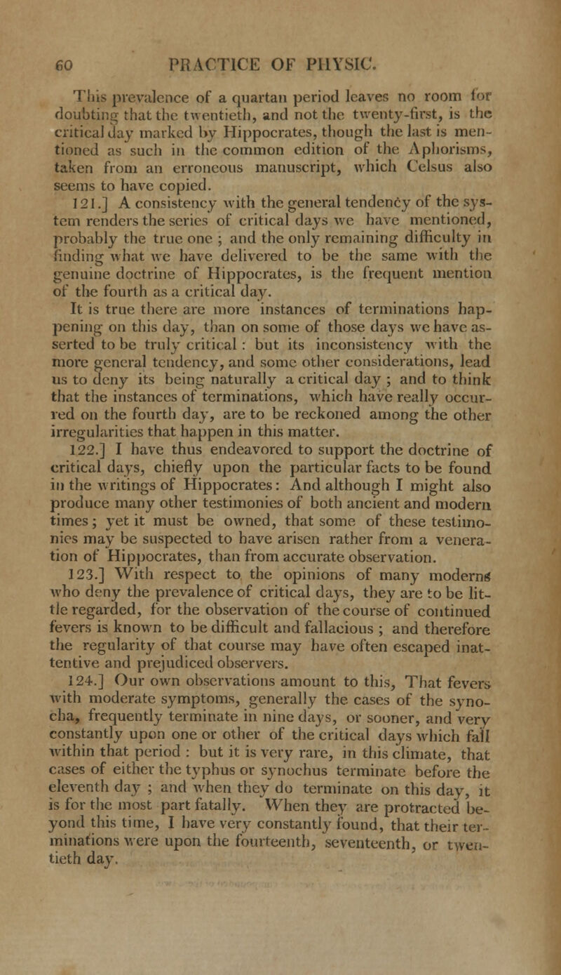 This prevalence of a quartan period leaves no room lor floubtinsT that the twentieth, and not the twenty-first, is the critical day marked l>y Hippocrates, though the last is men- tioned as such in the common edition of the Aphorisms, taken from an erroneous manuscript, which Celsus also seems to have copied. 121.] A consistency with the general tendency of the sys- tem renders the series of critical days we have mentioned, probably the true one ; and the only remaining difficulty in finding what we have delivered to be the same with the genuine doctrine of Hippocrates, is the frequent mention of tlie fourth as a critical day. It is true there are more instances of terminations hap- pening on this day, than on some of those days we have as- serted to be truly critical: but its inconsistency with the more general tendency, and some other considerations, lead us to deny its being naturally a critical day ; and to think that the instances of terminations, which have really occur- red on the fourth day, are to be reckoned among the other irregularities that happen in this matter. 122.] I have thus endeavored to support the doctrine of critical days, chiefly upon the particular facts to be found in the w ritings of Hippocrates: And although I might also produce many other testimonies of both ancient and modern times; yet it must be owned, that some of these testimo- nies may be suspected to have arisen rather from a venera- tion of Hippocrates, than from accurate observation. 123.] With respect to the opinions of many modern* who deny the prevalence of critical days, they are to be lit- tle regarded, for the observation of the course of continued fevers is known to be difficult and fallacious ; and therefore the regularity of that course may have often escaped inat- tentive and prejudiced observers. 124.] Our own observations amount to this, That fevers with moderate symptoms, generally the cases of the syno- eha, frequently terminate in nine days, or sooner, and very constantly upon one or other of the critical days wdiich fall within that period : but it is very rare, in this climate, that cases of either the typhus or sjnochus terminate before the eleventh day ; and when they do terminate on this day, it is for the most part fatally. ^When they are protracted be- yond this time, I have very constantly ibund, that their ter- minations M ere upon the fomteenth, seventeenth, or twen- tieth day.