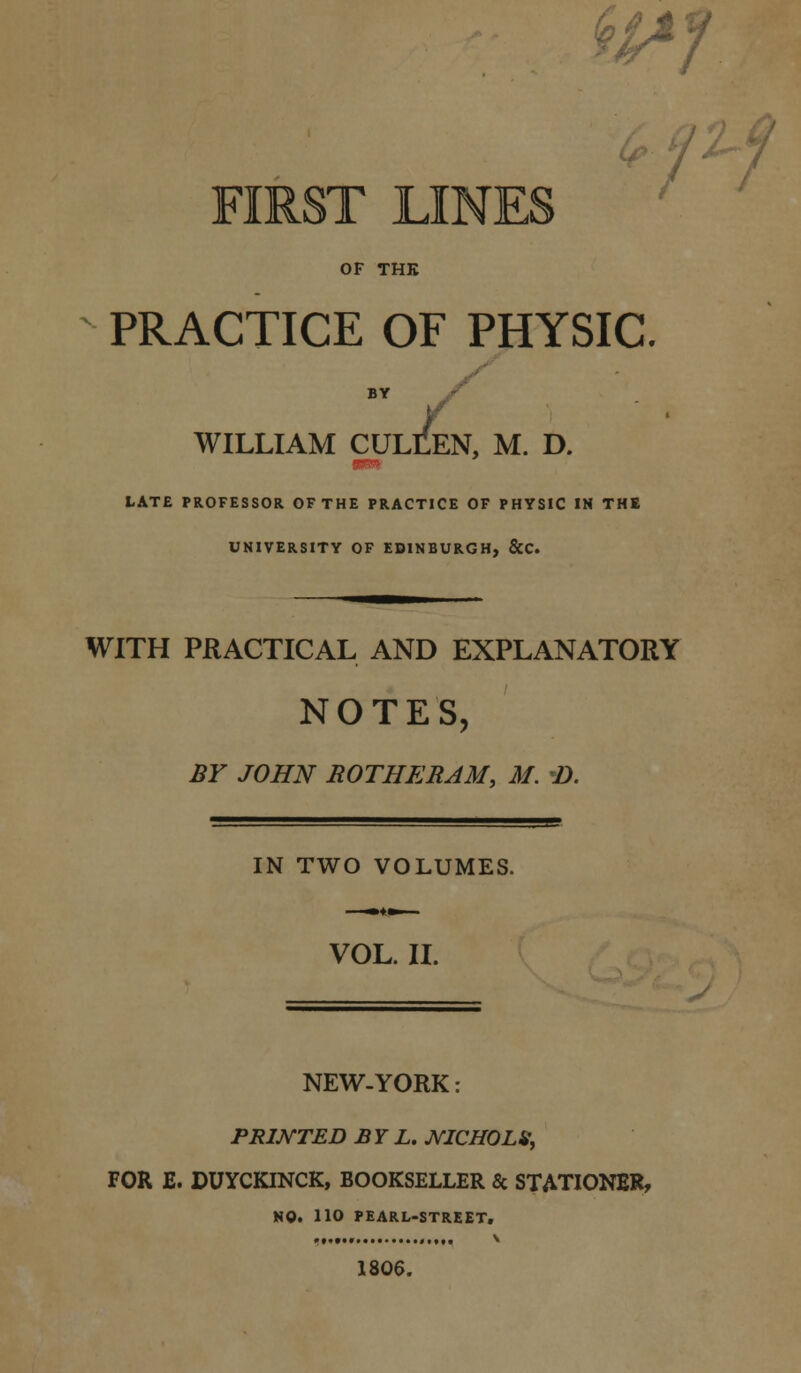 AT f OF THK PRACTICE OF PHYSIC. BY WILLIAM CULLEN, M. D. LATE PROFESSOR OF THE PRACTICE OF PHYSIC IN THE UNIVERSITY OF EDINBURGH, &C. WITH PRACTICAL AND EXPLANATORY NOTES, BY JOHN ROTHERJM, M. *D. IN TWO VOLUMES. VOL. II. NEW-YORK PRINTED BY L. JVICHOLS, FOR E. DUYCKINCK, BOOKSELLER & STATIONER, HO. 110 PEARL-STREET. .,.,., ■ 1806.