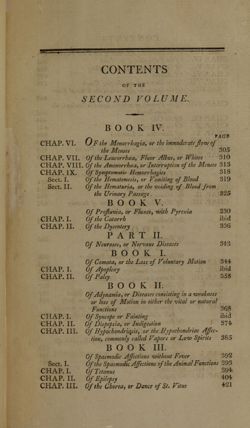 CONTENTS OF THE SECOND VOLUME. BOOK IV. PAGE n r CHAP. VI. UFthe Menorrhagia, or the immoderate flow oj the Menses ' 305 CHAP. VII. Of the Leucorrhwa, Fluor Alius, or Whites 310 CHAP. VIII. Of the Amenorrhea, or Interruption of the Menses 313 CHAP. IX. Of Symptomatic Hemorrhages 318 Sect. I. Of the Hematemesis, or Vomiting of Blood 319 Sect. II. Of the Hematuria, or the voiding of Blood from the Urinary Passage 325 BOOK V. Of Profluvia, or Fluxes, with Pyrexia 330 CHAP. I. Of the Catarrh ibid CHAP. II. Of the Dysentery 336 PART II. Of Neuroses, or Nervous Diseases 343 BOOK I. Of Comata, or the Loss of Voluntary Motion CHAP. I. Of Apoplexy . CHAP. II. Of Palsy BOOK II. Of Adynamia, or Diseases consisting in a weakness or loss of Motion in either the vital or natural Functions CHAP. I. Of Syncope or Fainting CHAP. II. Of Dispepsia, or Indigestion CHAP. III. Of Hypochondriasis, or the Hypochondriac Affec- tion, commonly called Vapors or Low Spirits BOOK III. Of Spasmodic Affections without Fever Sect. I. Of the Spasmodic Affections of the Animal Functions 393 CHAP. I. Of Tetanus 394 CHAP. II. Of Epilepsy CHAP. III. Of the Chorea, or Dance of St. Vitus 34* ibid 358 368 ibid 37* 38; 392 404 421