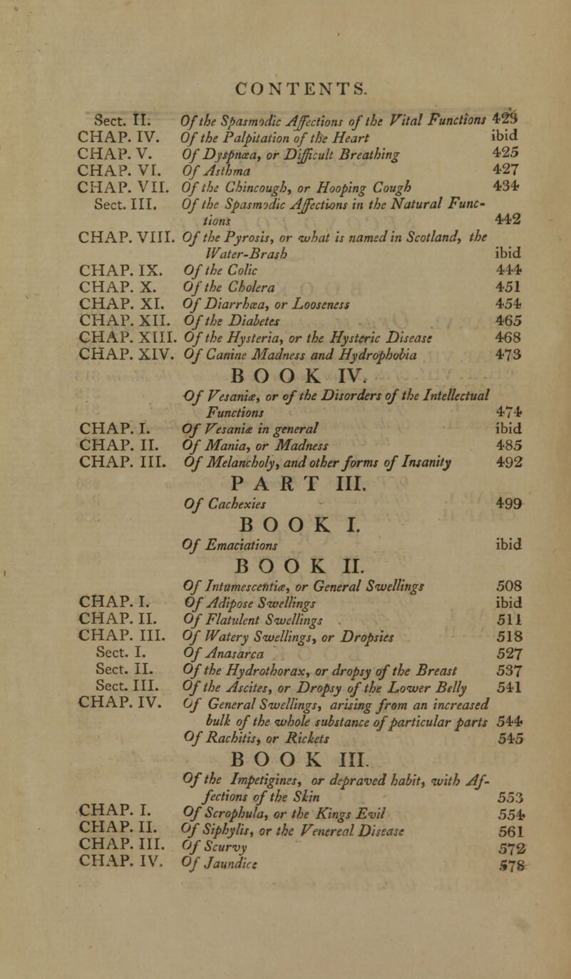 Sect. II. CHAP. IV. CHAP. V. CHAP. VI. CHAP. VII. Sect. III. CHAP. VIII. CHAP. IX. CHAP. X. CHAP. XL CHAP. XII. CHAP. XIII. CHAP. XIV. CHAP. I. CHAP. II. CHAP. III. CHAP. I. CHAP. II. CHAP. III. Sect. I. Sect. II. Sect. III. CHAP. IV. CHAP. I. CHAP. II. CHAP. III. CHAP. IV. Of the Spasmodic Affections of the Vital Functions 423 Of the Palpitation of the Heart ibid Of Dyspnaa, or Difficult Breathing 425 Of Asthma 427 Of the Chincough, or Hooping Cough 434 Of the Spasmodic Affections in the Natural Func- tions 442 Of the Pyrosis, or what is named in Scotland, the Water-Brash ibid Of the Colic 444 Of the Cholera 451 Of Diarrhcea, or Looseness 454 Of the Diabetes 465 Of the Hysteria, or the Hysteric Disease 468 Of Canine Madness and Hydrophobia 473 BOOK IV. Of Vesania, or of the Disorders of the Intellectual Functions 474 Of Vesania in general ibid Of Mania, or Madness 485 Of Melancholy, and other forms of Insanity 492 PART III. Of Cachexies 499 BOOK I. Of Emaciations ibid BOOK II. Of Intumescentia, or General Swellings 508 Of Adipose Swellings ibid Of Flatulent Swellings 511 Of Watery Swellings, or Dropsies 518 Of Anasarca 527 Of the Hydrothorax, or dropsy of the Breast 537 Of the Ascites, or Dropsy of the Lower Belly 541 Of General Swellings, arising from an increased bulk of the whole substance of particular parts 544 Of Rachitis, or Rickets 545 BOOK III. Of the Impetigines, or depraved habit, with Af- fections of the Shin 553 Of Scrophula, or the Kings Evil 554} Of Siphylis, or the Venereal Disease 561 Of Scurvy 572 Of Jaundice 578