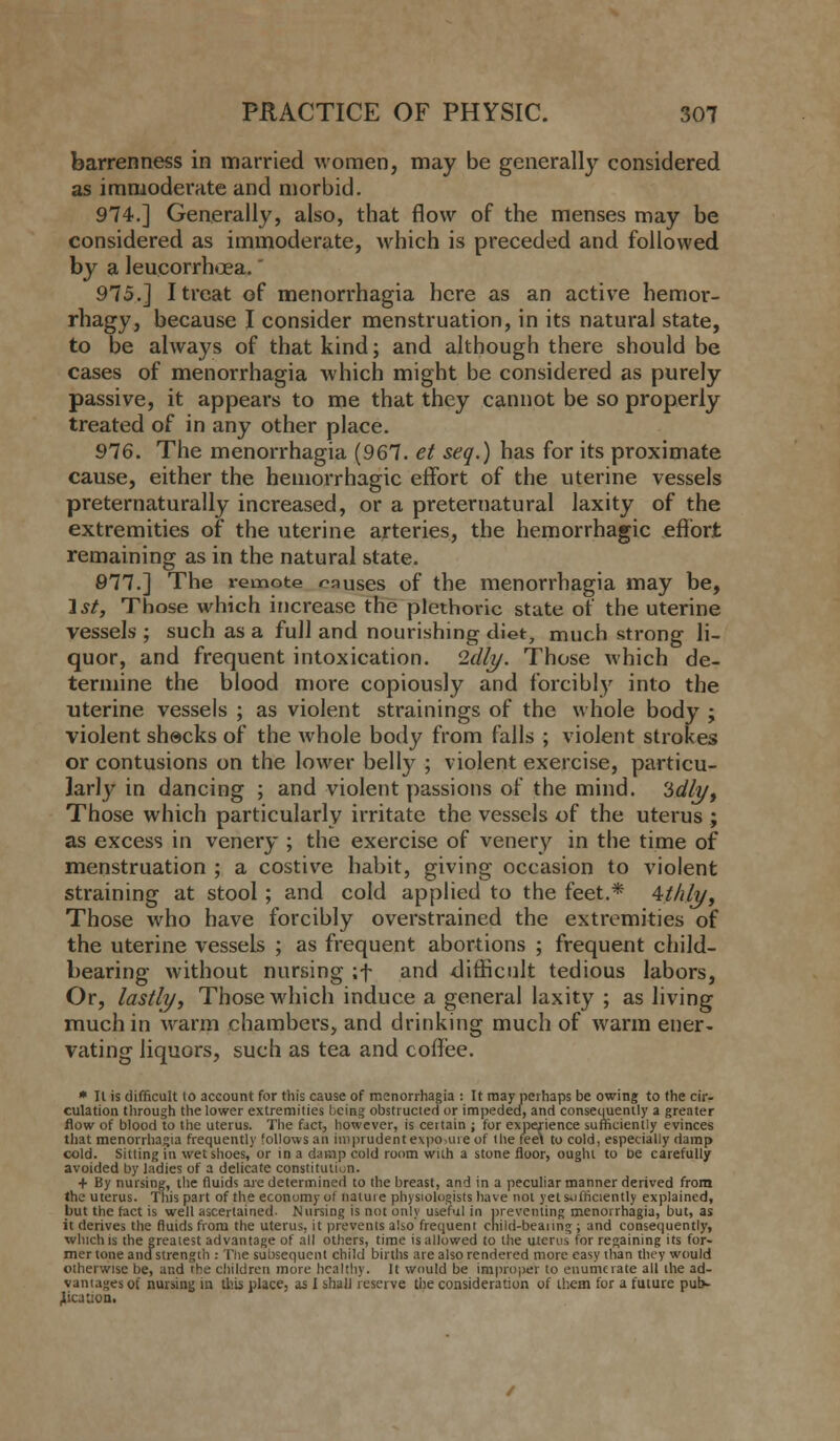 barrenness in married women, may be generally considered as immoderate and morbid. 974.] Generally, also, that flow of the menses may be considered as immoderate, which is preceded and followed by a leucorrhoea. 975.] I treat of menorrhagia here as an active hemor- rhagy, because I consider menstruation, in its natural state, to be always of that kind; and although there should be cases of menorrhagia which might be considered as purely passive, it appears to me that they cannot be so properly treated of in any other place. 976. The menorrhagia (967. et seq.) has for its proximate cause, either the hemorrhagic effort of the uterine vessels preternaturally increased, or a preternatural laxity of the extremities of the uterine arteries, the hemorrhagic effort remaining as in the natural state. 977.] The remote causes of the menorrhagia may be, 1st, Those which increase the plethoric state of the uterine vessels ; such as a full and nourishing diet, much strong li- quor, and frequent intoxication. Idly. Those which de- termine the blood more copiously and forcibly into the uterine vessels ; as violent strainings of the whole body ; violent shacks of the whole body from falls ; violent strokes or contusions on the lower belly ; violent exercise, particu- larly in dancing ; and violent passions of the mind. 3dlyf Those which particularly irritate the vessels of the uterus ; as excess in venery ; the exercise of venery in the time of menstruation ; a costive habit, giving occasion to violent straining at stool; and cold applied to the feet.* 4t/ily, Those who have forcibly overstrained the extremities of the uterine vessels ; as frequent abortions ; frequent child- bearing without nursing ;f and difficult tedious labors, Or, lastly, Those which induce a general laxity ; as living much in warm chambers, and drinking much of warm ener- vating liquors, such as tea and coffee. * II is difficult to account for this cause of menorrhagia : It may perhaps be owing to the cir- culation through the lower extremities being obstructed or impeded, and consequently a greater flow of blood to the uterus. The fact, however, is cettain ; for experience sufficiently evinces that menorrhagia frequently follows an imprudent e\po,uie of the feel to cold, especially damp cold. Sitting in wet shoes, or in a damp cold room with a stone floor, ought to be carefully avoided by ladies of a delicate constitution. + By nursing, the fluids are determined to the breast, and in a peculiar manner derived from the uterus. This part of the economy ot natuie physiologists have not yet sufficiently explained, but the fact is well ascertained- Nursing is not only useful in preventing menorrhagia, but, as it derives the fluids from the uterus, it prevents also frequent cnild-beanng; and consequently, which is the greatest advantage of all others, time is allowed to the uterus for regaining its for- mer tone and strength : The subsequent child births are also rendered more easy than they would otherwise be, and the children more health). It would be improper to enumerate all the ad- vantages ot nursing in this place, as I shall reserve the consideration of them for a future pub- lication.