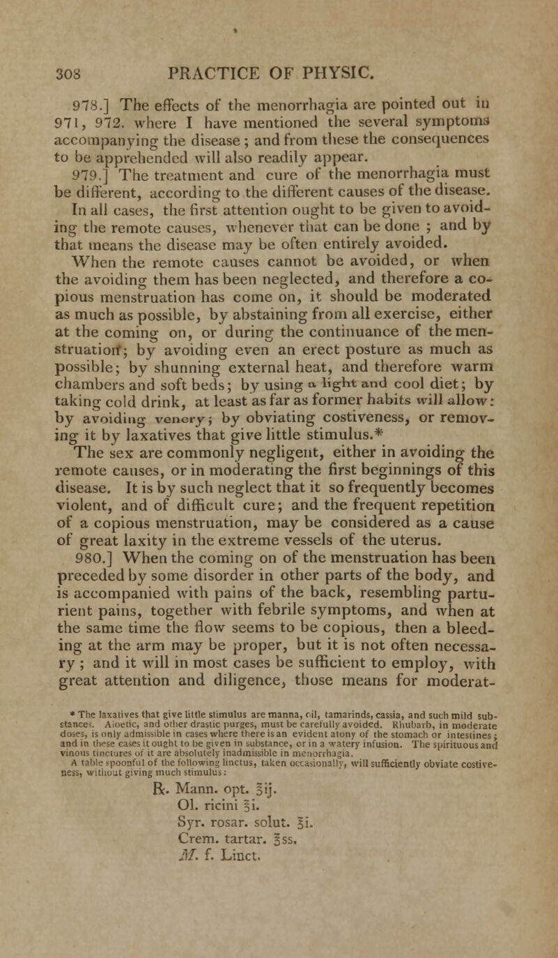 978.] The effects of the menorrhagia are pointed out ill 971, 972. where I have mentioned the several symptoms accompanying the disease ; and from these the consequences to be apprehended will also readily appear. 979.] The treatment and cure of the menorrhagia must be different, according to the different causes of the disease. In all cases, the first attention ought to be given to avoid- ing the remote causes, whenever that can be done ; and by that means the disease may be often entirely avoided. When the remote causes cannot be avoided, or when the avoiding them has been neglected, and therefore a co- pious menstruation has come on, it should be moderated as much as possible, by abstaining from all exercise, either at the coming- on, or during- the continuance of themen- struatiorf; by avoiding even an erect posture as much as possible; by shunning external heat, and therefore Avarm chambers and soft beds; by using » light and cool diet; by taking cold drink, at least as far as former habits will allow : by avoiding venery; by obviating costiveness, or remov- ing it by laxatives that give little stimulus.* The sex are commonly negligent, either in avoiding the remote causes, or in moderating the first beginnings of this disease. It is by such neglect that it so frequently becomes violent, and of difficult cure; and the frequent repetition of a copious menstruation, may be considered as a cause of great laxity in the extreme vessels of the uterus. 980.] When the coming on of the menstruation has been preceded by some disorder in other parts of the body, and is accompanied with pains of the back, resembling partu- rient pains, together with febrile symptoms, and when at the same time the flow seems to be copious, then a bleed- ing at the arm may be proper, but it is not often necessa- ry ; and it will in most cases be sufficient to emplo}T, with great attention and diligence, those means for moderat- * The laxatives that give little stimulus are manna, oil, tamarinds, cassia, and such mild sub- stance^ A.oetic, and other drastic purges, must be carefully avoided. Rhubarb, in moderate doses, is only admissible in cases where there is an evident atony of the stomach or intestines; and in these cases it ought to be given in substance, or in a watery infusion. The spirituous and vinous tinctures of it are absolutely inadmissible in menorrhagia. A table spoonful of the following linctus, taken occasionally, will sufficiently obviate costive- ness, without giving much stimulus: R. Mann. opt. §ij. Ol. ricini §i. Syr. rosar. solut. 51. Crem. tartar. §ss. M. f. Linct.