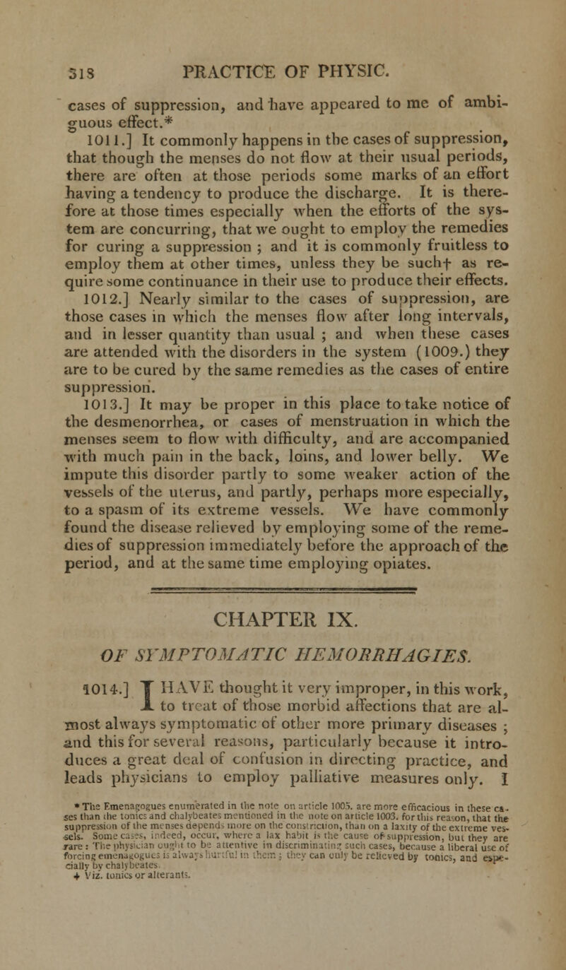 cases of suppression, and have appeared to me of ambi- guous effect.* 1011.] It commonly happens in the cases of suppression, that though the menses do not flow at their usual periods, there are often at those periods some marks of an effort having a tendency to produce the discharge. It is there- fore at those times especially when the efforts of the sys- tem are concurring, that we ought to employ the remedies for curing a suppression ; and it is commonly fruitless to employ them at other times, unless they be suchf as re- quire some continuance in their use to produce their effects. 1012.] Nearly similar to the cases of suppression, are those cases in which the menses flow after long intervals, and in lesser quantity than usual ; and when these cases are attended with the disorders in the system (1009.) they are to be cured by the same remedies as the cases of entire suppression. 1013.] It may be proper in this place to take notice of the desmenorrhea, or cases of menstruation in which the menses seem to flow with difficulty, and are accompanied with much pain in the back, loins, and lower belly. We impute this disorder partly to some weaker action of the vessels of the uterus, and partly, perhaps more especially, to a spasm of its extreme vessels. We have commonly found the disease relieved by employing some of the reme- dies of suppression immediately before the approach of the period, and at the same time employing opiates. CHAPTER IX. OF SYMPTOMATIC HEMORRHAGIES. 101 4.] T HAVE thought it very improper, in this work, JL to treat of those morbid affections that are al- most always symptomatic of other more primary diseases ; and this for several reasons, particularly because it intro- duces a great deal of confusion in directing practice, and leads physicians to employ palliative measures only. I « The F.menagogues enumerated in the note on article 100% are more efficacious in these ca- ses than the tonics and chalybeates mentioned in the note on article 1003. fortius reason, that the suppression of the menses depends more on the constriction, than on a laxity of the extreme ves- sels. Somecases, irdeed, occur, where a lax habit is the cau<=e of suppression, but they are Tire : The physician ought to b: attentive in discriminating such cases, because a liberal use of forcing emenaijogucs is alwa; they can only be relieved by tonics, and e*ue- cially bv chalybeates + Viz. tonics or alterants.