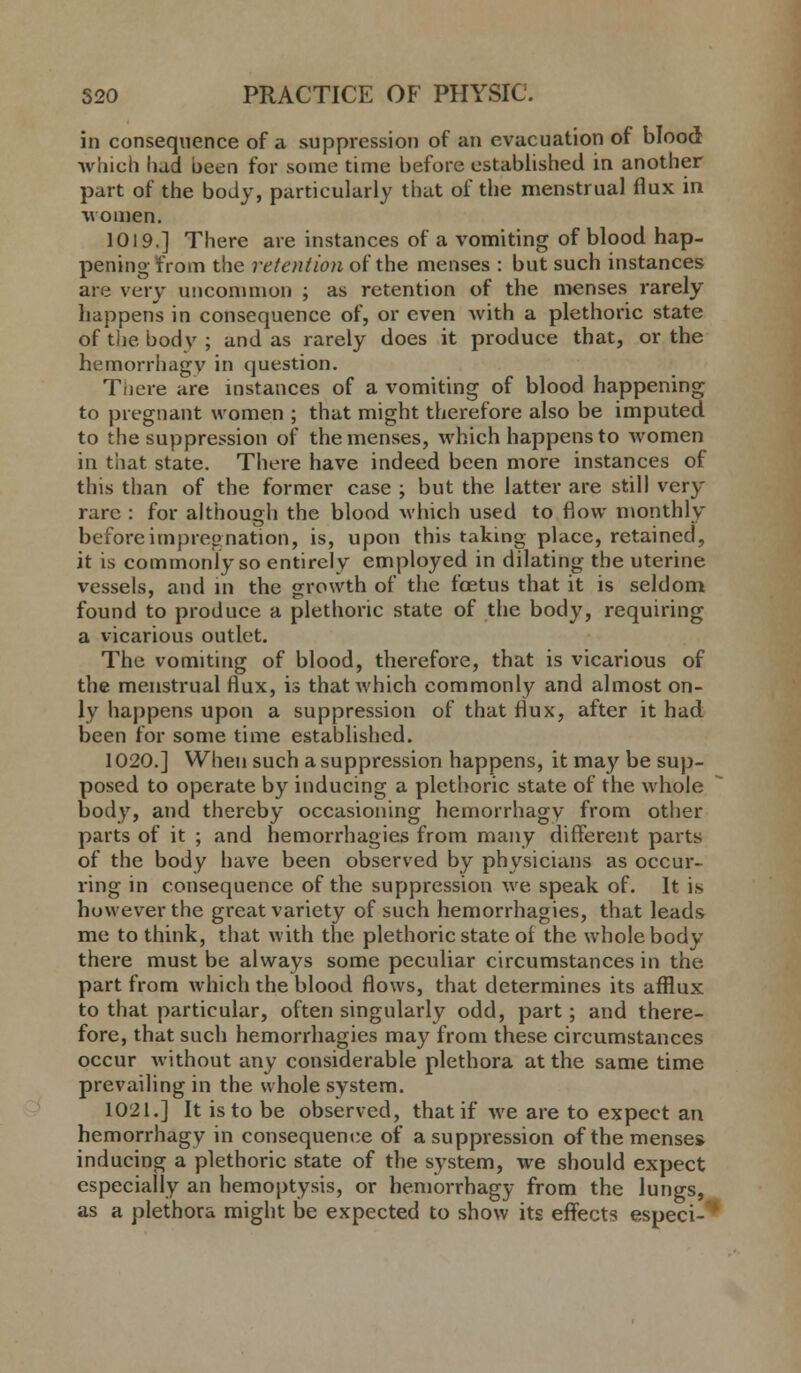 in consequence of a suppression of an evacuation of blood -winch had been for some time before established in another part of the body, particularly that of the menstrual flux in women. 1019.] There are instances of a vomiting of blood hap- pening from the retention of the menses : but such instances are very uncommon ; as retention of the menses rarely happens in consequence of, or even with a plethoric state of the body; and as rarely does it produce that, or the hemorrhagy in question. There are instances of a vomiting of blood happening to pregnant women ; that might therefore also be imputed to the suppression of the menses, which happens to women in that state. There have indeed been more instances of this than of the former case ; but the latter are still very rare : for although the blood which used to flow monthly before impregnation, is, upon this taking place, retained, it is commonly so entirely employed in dilating the uterine vessels, and in the growth of the foetus that it is seldom found to produce a plethoric state of the body, requiring a vicarious outlet. The vomiting of blood, therefore, that is vicarious of the menstrual flux, is that which commonly and almost on- ly happens upon a suppression of that flux, after it had been for some time established. 1020.] When such a suppression happens, it may be sup- posed to operate by inducing a plethoric state of the whole body, and thereby occasioning hemorrhagy from other parts of it ; and hemorrhagies from many different parts of the body have been observed by physicians as occur- ring in consequence of the suppression we speak of. It is however the great variety of such hemorrhagies, that leads me to think, that with the plethoric state of the whole body there must be always some peculiar circumstances in the part from which the blood flows, that determines its afflux to that particular, often singularly odd, part; and there- fore, that such hemorrhagies may from these circumstances occur without any considerable plethora at the same time prevailing in the whole system. 1021.] It is to be observed, that if we are to expect an hemorrhagy in consequence of a suppression of the menses inducing a plethoric state of the system, we should expect especially an hemoptysis, or hemorrhagy from the lungs, as a plethora might be expected to show its effects especi-'