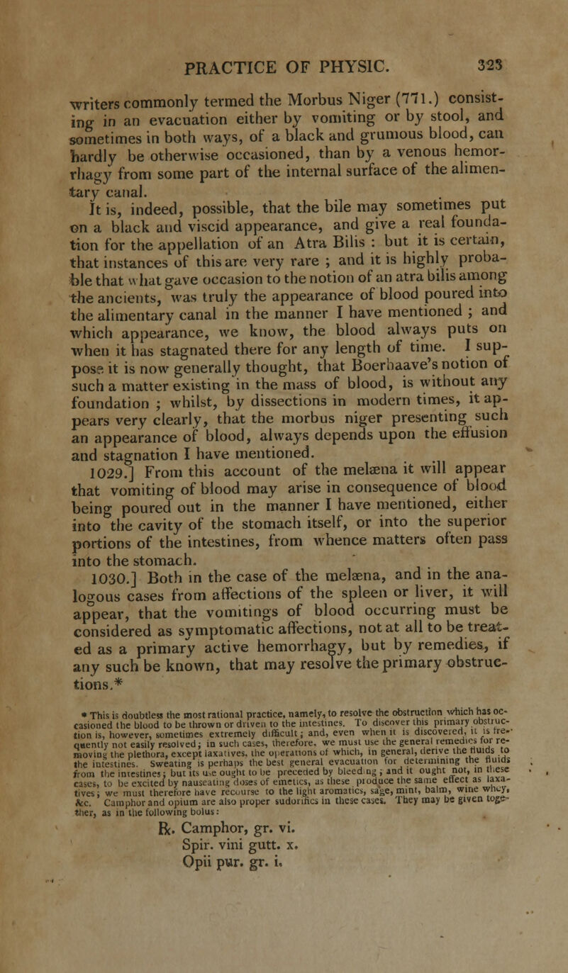 writers commonly termed the Morbus Niger (771.) consist- ing in an evacuation either by vomiting or by stool, and sometimes in both ways, of a black and grumous blood, can hardly be otherwise occasioned, than by a venous hemor- rhagy from some part of the internal surface of the alimen- tary canal. It is, indeed, possible, that the bile may sometimes put ©n a black and viscid appearance, and give a real founda- tion for the appellation of an Atra Bilis : but it is certain, that instances of this are very rare ; and it is highly proba- ble that what gave occasion to the notion of an atra bills among the ancients, was truly the appearance of blood poured into the alimentary canal in the manner I have mentioned ; and which appearance, we know, the blood always puts on when it has stagnated there for any length of time. I sup- pose it is now generally thought, that Boerhaave's notion of such a matter existing'in the mass of blood, is without any foundation ; whilst, by dissections in modern times, it ap- pears very clearly, that the morbus niger presenting such an appearance of blood, always depends upon the effusion and stagnation I have mentioned. 1029.] From this account of the melsena it will appear that vomiting of blood may arise in consequence of blood being poured out in the manner I have mentioned, either into the cavity of the stomach itself, or into the superior portions of the intestines, from whence matters often pass into the stomach. 1030.] Both in the case of the melsena, and in the ana- logous cases from affections of the spleen or liver, it will appear, that the vomitings of blood occurring must be considered as symptomatic affections, not at all to be treat- ed as a primary active hemorrhagy, but by remedies, if any such be known, that may resolve the primary obstruc- tions.* • This is doubtless the most rational practice, namely, to resolve the obstruction which has oc- casioned the blood to be thrown or driven to the intestines. To discover this primary obstruc- tion is, however, sometimes extremely difficult; and, even when it is discovered, it is tre.- qaently not easily resolved; in such cases, therefore, we must use the general remedies loi re- moving the plethora, except laxatives, the operations of which, in general, derive the fluids to the intestines. Sweating is perhaps the best general evacuation for determining the fluids from the intestines; but its u,e ought to be preceded by bleed.ng ; and it ought not, in these cases, to be excited by nauseating doses of emetics, as these pioduce the same etlect as laxa- tives; we must therefore have recourse to the light aromatic*, sage, mint, balm, wme wiiey, &c. Camphor and opium are also proper sudorific, iu these cases. They may be given toge- ther, as in the following bolus: R. Camphor, gr. vi. Spir. vini gutt. x. Opii pur. gr. i.