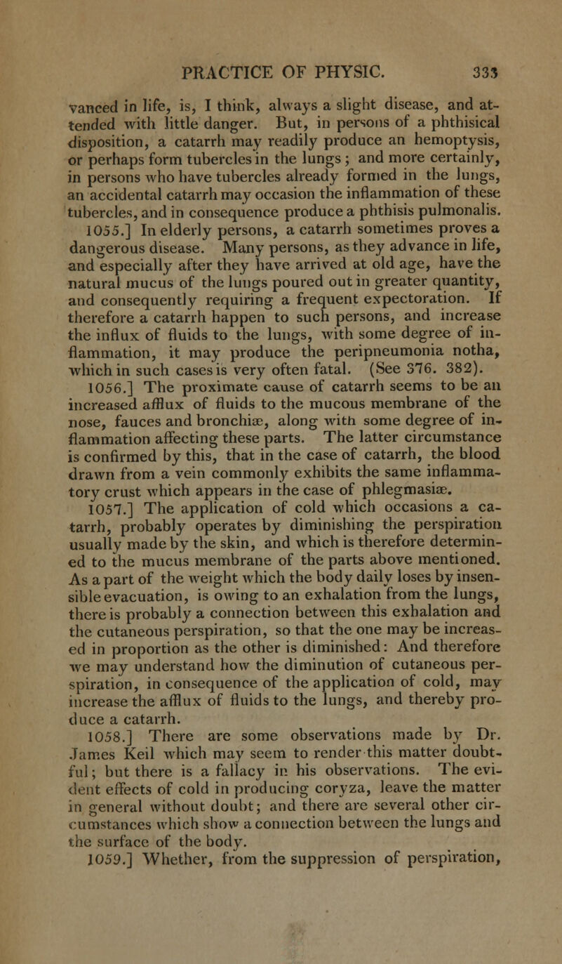 vanced in life, is, I think, always a slight disease, and at- tended with little danger. But, in persons of a phthisical disposition, a catarrh may readily produce an hemoptysis, or perhaps form tubercles in the lungs; and more certainly, in persons who have tubercles already formed in the lungs, an accidental catarrh may occasion the inflammation of these tubercles, and in consequence produce a phthisis pulmonalis. 1055.] In elderly persons, a catarrh sometimes proves a dangerous disease. Many persons, as they advance in life, and especially after they have arrived at old age, have the natural mucus of the lungs poured out in greater quantity, and consequently requiring a frequent expectoration. If therefore a catarrh happen to such persons, and increase the influx of fluids to the lungs, with some degree of in- flammation, it may produce the peripneumonia notha, which in such cases is very often fatal. (See 376. 382). 1056.] The proximate cause of catarrh seems to be an increased afflux of fluids to the mucous membrane of the nose, fauces and bronchia?, along with some degree of in- flammation affecting these parts. The latter circumstance is confirmed by this, that in the case of catarrh, the blood drawn from a vein commonly exhibits the same inflamma- tory crust which appears in the case of phlegmasia;. 1057.] The application of cold which occasions a ca- tarrh, probably operates by diminishing the perspiration usually made by the skin, and which is therefore determin- ed to the mucus membrane of the parts above mentioned. As a part of the weight which the body daily loses by insen- sible evacuation, is owing to an exhalation from the lungs, there is probably a connection between this exhalation and the cutaneous perspiration, so that the one may be increas- ed in proportion as the other is diminished: And therefore we may understand how the diminution of cutaneous per- spiration, in consequence of the application of cold, may increase the afflux of fluids to the lungs, and thereby pro- duce a catarrh. 1058.] There are some observations made by Dr. James Keil which may seem to render this matter doubt- ful ; but there is a fallacy in his observations. The evi- dent effects of cold in producing coryza, leave the matter in general without doubt; and there are several other cir- cumstances which show a connection between the lungs and the surface of the body. 1059.] Whether, from the suppression of perspiration,