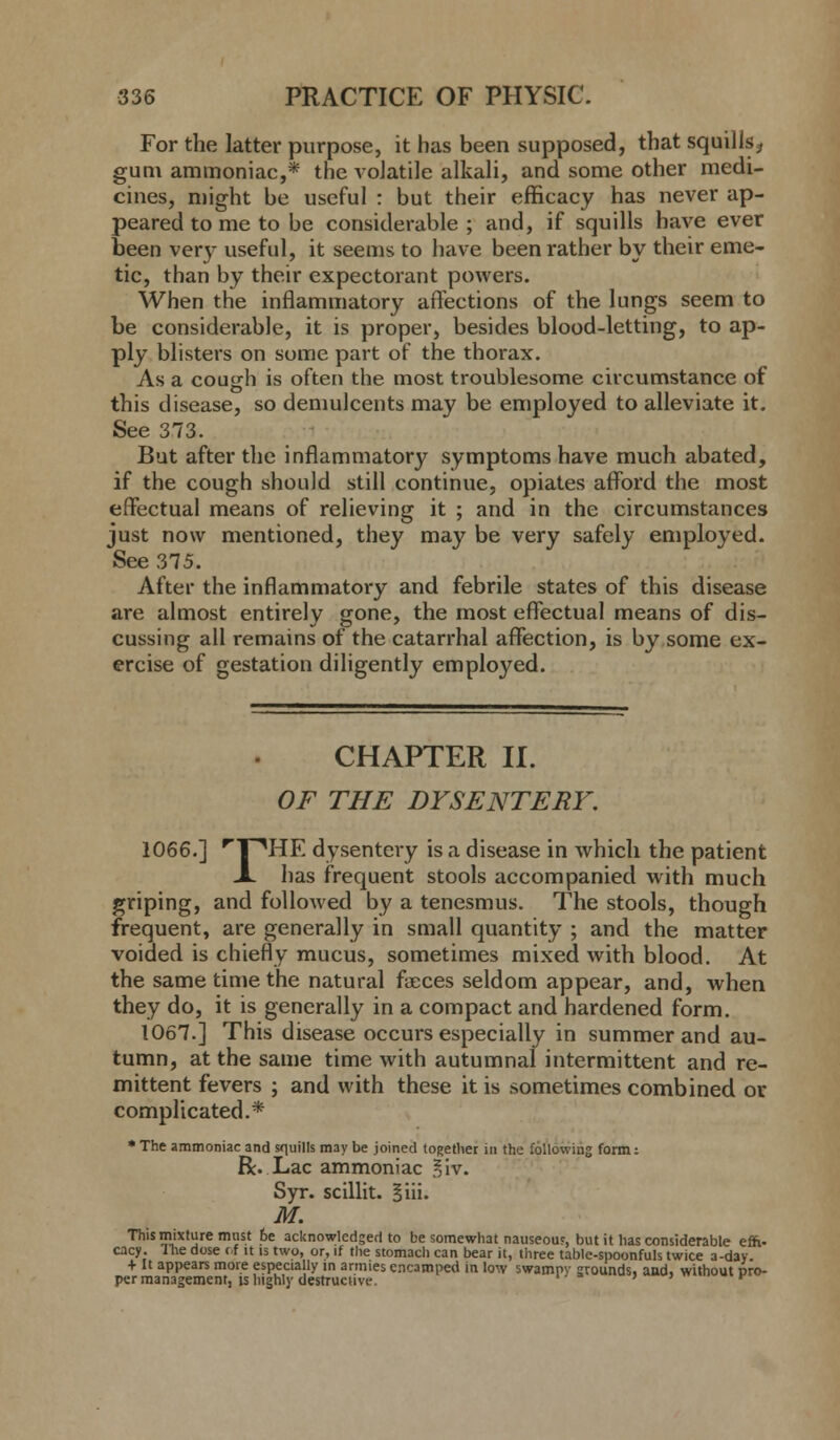 For the latter purpose, it has been supposed, that squills., gum ammoniac,* the volatile alkali, and some other medi- cines, might be useful : but their efficacy has never ap- peared to me to be considerable ; and, if squills have ever been very useful, it seems to have been rather by their eme- tic, than by their expectorant powers. When the inflammatory affections of the lungs seem to be considerable, it is proper, besides blood-letting, to ap- ply blisters on some part of the thorax. As a cough is often the most troublesome circumstance of this disease, so demulcents may be employed to alleviate it. See 373. But after the inflammatory symptoms have much abated, if the cough should still continue, opiates afford the most effectual means of relieving it ; and in the circumstances just now mentioned, they may be very safely employed. See 375. After the inflammatory and febrile states of this disease are almost entirely gone, the most effectual means of dis- cussing all remains of the catarrhal affection, is by some ex- ercise of gestation diligently employed. CHAPTER II. OF THE DYSENTERY. 1066.] rT^HE dysentery is a disease in which the patient A has frequent stools accompanied with much griping, and followed by a tenesmus. The stools, though frequent, are generally in small quantity ; and the matter voided is chiefly mucus, sometimes mixed with blood. At the same time the natural faeces seldom appear, and, when they do, it is generally in a compact and hardened form. 1067.] This disease occurs especially in summer and au- tumn, at the same time with autumnal intermittent and re- mittent fevers ; and with these it is sometimes combined or complicated.* * The ammoniac and squills may be joined together in the following form: R. Lac ammoniac §iv. Syr. scillit. §iii. M. This mixture must 6e acknowledged to be somewhat nauseous, but it has considerable effi- cacy. I he dose of it is two, or, if the stomacli can bear it, three table-spoonfuls twice a-day. + It appears more especially in armies encamped in low swampv grounds, and, without pro- per management, is highly destructive. ' ' ' H