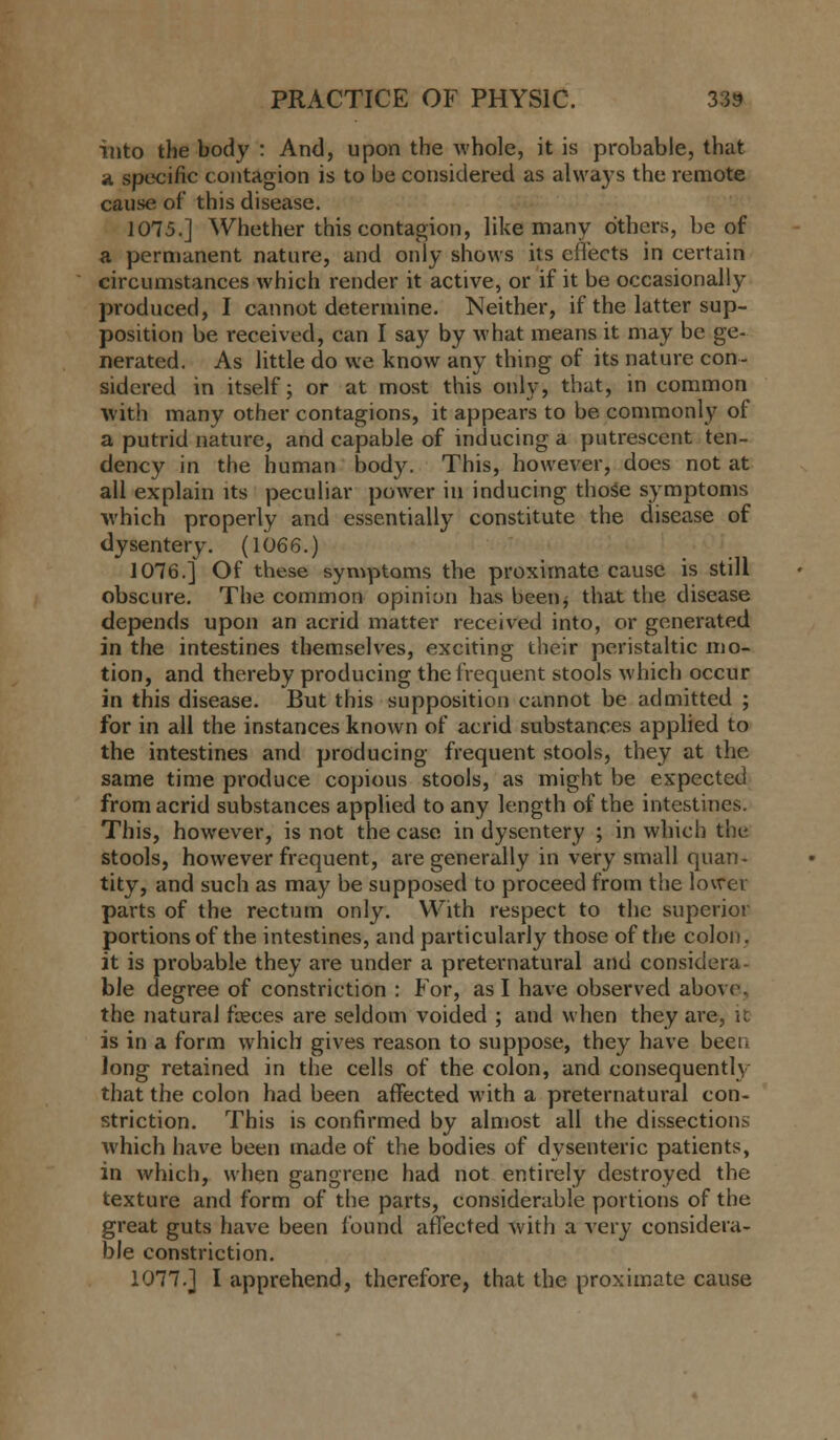 into the body : And, upon the whole, it is probable, that a specific contagion is to be considered as always the remote cause of this disease. 1075.] Whether this contagion, like many others, be of a permanent nature, and only shows its effects in certain circumstances which render it active, or if it be occasionally produced, I cannot determine. Neither, if the latter sup- position be received, can I say by what means it may be ge- nerated. As little do we know any thing of its nature con- sidered in itself; or at most this only, that, in common with many other contagions, it appears to be commonly of a putrid nature, and capable of inducing a putrescent ten- dency in the human body. This, however, does not at all explain its peculiar power in inducing those symptoms which properly and essentially constitute the disease of dysentery. (1066.) 1076.] Of these symptoms the proximate cause is still obscure. The common opinion has been* that the disease depends upon an acrid matter received into, or generated in the intestines themselves, exciting their peristaltic mo- tion, and thereby producing the frequent stools which occur in this disease. But this supposition cannot be admitted ; for in all the instances known of acrid substances applied to the intestines and producing frequent stools, they at the same time produce copious stools, as might be expected from acrid substances applied to any length of the intestines. This, however, is not the case in dysentery ; in which the stools, however frequent, are generally in very small quan- tity, and such as may be supposed to proceed from the lower parts of the rectum only. With respect to the superior portions of the intestines, and particularly those of the colon, it is probable they are under a preternatural and considera- ble degree of constriction : For, as I have observed above, the natural feces are seldom voided ; and when they are, it is in a form which gives reason to suppose, they have been long retained in the cells of the colon, and consequently that the colon had been affected with a preternatural con- striction. This is confirmed by almost all the dissections which have been made of the bodies of dysenteric patients, in which, when gangrene had not entirely destroyed the texture and form of the parts, considerable portions of the great guts have been found affected with a very considera- ble constriction. 1077.] I apprehend, therefore, that the proximate cause