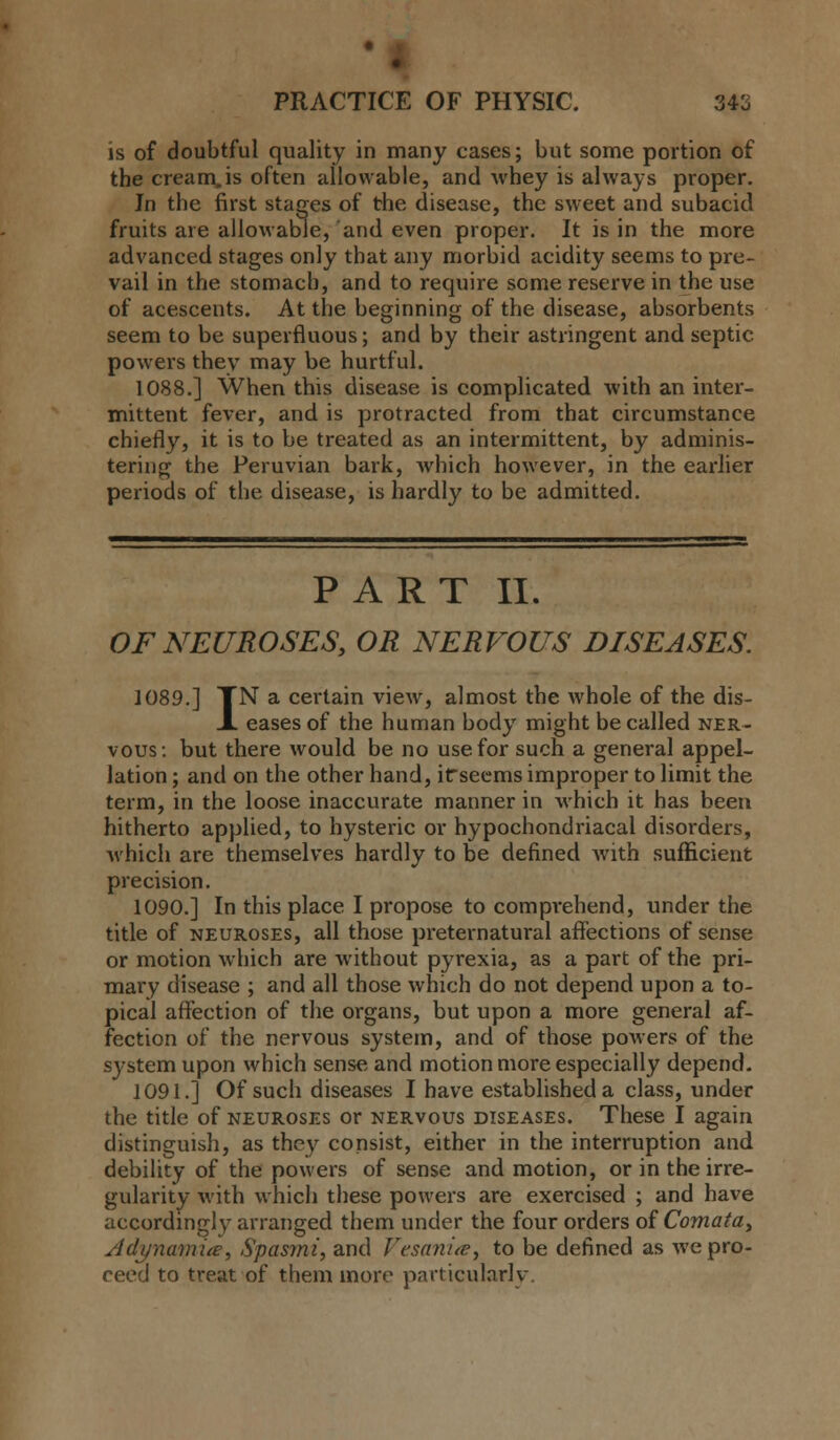 is of doubtful quality in many cases; but some portion of the cream,is often allowable, and whey is always proper. Jn the first stages of the disease, the sweet and subacid fruits are allowable, and even proper. It is in the more advanced stages only that any morbid acidity seems to pre- vail in the stomach, and to require some reserve in the use of acescents. At the beginning of the disease, absorbents seem to be superfluous; and by their astringent and septic powers they may be hurtful. 1088.] When this disease is complicated with an inter- mittent fever, and is protracted from that circumstance chiefly, it is to be treated as an intermittent, by adminis- tering the Peruvian bark, which however, in the earlier periods of the disease, is hardly to be admitted. PART II. OF NEUROSES, OR NERVOUS DISEASES. 1089.] TN a certain view, almost the whole of the dis- X eases of the human body might be called ner- vous: but there would be no use for such a general appel- lation ; and on the other hand, ifseems improper to limit the term, in the loose inaccurate manner in which it has been hitherto applied, to hysteric or hypochondriacal disorders, which are themselves hardly to be defined Avith sufficient precision. 1090.] In this place I propose to comprehend, under the title of neuroses, all those preternatural affections of sense or motion which are without pyrexia, as a part of the pri- mary disease ; and all those which do not depend upon a to- pical affection of the organs, but upon a more general af- fection of the nervous system, and of those powers of the system upon which sense and motion more especially depend. 1091.] Of such diseases I have established a class, under the title of neuroses or nervous diseases. These I again distinguish, as they consist, either in the interruption and debility of the powers of sense and motion, or in the irre- gularity with which these powers are exercised ; and have accordingly arranged them under the four orders of Comata, Adynamia, Spasmi, and Vesanite, to be defined as we pro- ceed to treat of them more particularly.