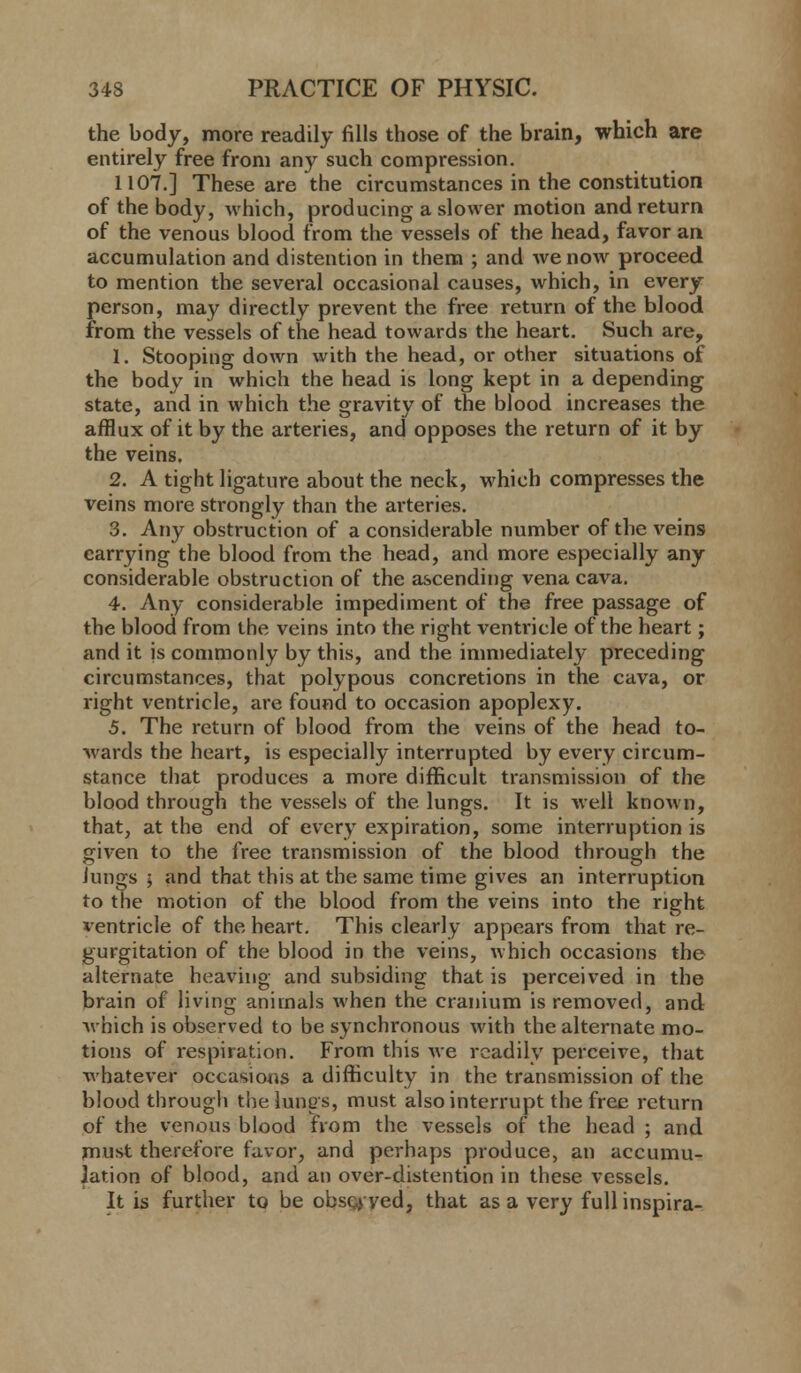 the body, more readily fills those of the brain, which are entirely free from any such compression. 1107.] These are the circumstances in the constitution of the body, which, producing a slower motion and return of the venous blood from the vessels of the head, favor an accumulation and distention in them ; and we now proceed to mention the several occasional causes, which, in every person, may directly prevent the free return of the blood from the vessels of the head towards the heart. Such are, 1. Stooping down with the head, or other situations of the body in which the head is long kept in a depending state, and in which the gravity of the blood increases the afflux of it by the arteries, and opposes the return of it by the veins. 2. A tight ligature about the neck, which compresses the veins more strongly than the arteries. 3. Any obstruction of a considerable number of the veins carrying the blood from the head, and more especially any considerable obstruction of the ascending vena cava. 4. Any considerable impediment of the free passage of the blood from the veins into the right ventricle of the heart; and it is commonly by this, and the immediately preceding circumstances, that polypous concretions in the cava, or right ventricle, are found to occasion apoplexy. 5. The return of blood from the veins of the head to- wards the heart, is especially interrupted by every circum- stance that produces a more difficult transmission of the blood through the vessels of the lungs. It is well known, that, at the end of every expiration, some interruption is given to the free transmission of the blood through the Jungs ; and that this at the same time gives an interruption to the motion of the blood from the veins into the right ventricle of the heart. This clearly appears from that re- gurgitation of the blood in the veins, which occasions the alternate heaving and subsiding that is perceived in the brain of living animals when the cranium is removed, and which is observed to be synchronous with the alternate mo- tions of respiration. From this Ave readily perceive, that whatever occasions a difficulty in the transmission of the blood through the lungs, must also interrupt the free return of the venous blood from the vessels of the head ; and must therefore favor, and perhaps produce, an accumu- lation of blood, and an over-distention in these vessels. It is further to be obscyyed, that as a very full inspira-