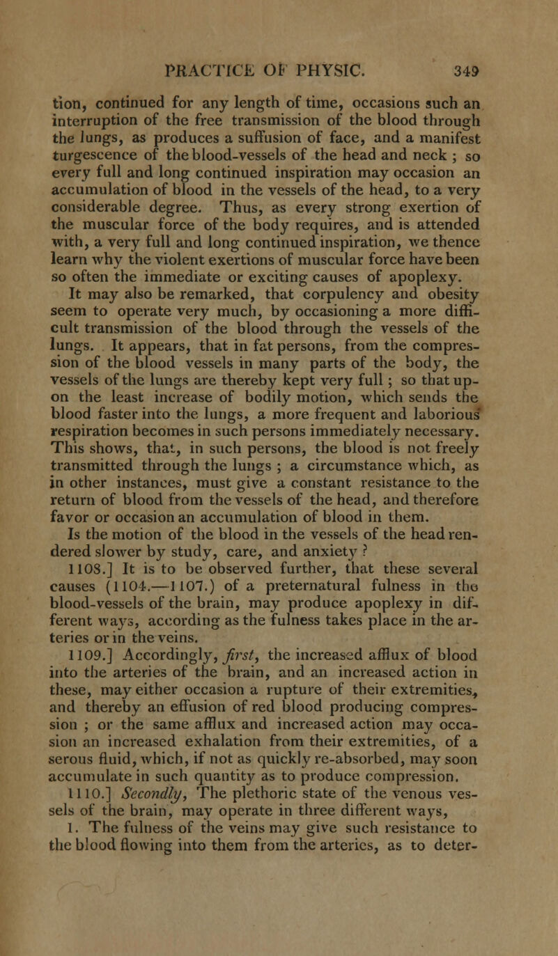 tion, continued for any length of time, occasions such an interruption of the free transmission of the blood through the Jungs, as produces a suffusion of face, and a manifest turgescence of the blood-vessels of the head and neck ; so every full and long continued inspiration may occasion an accumulation of blood in the vessels of the head, to a very considerable degree. Thus, as every strong exertion of the muscular force of the body requires, and is attended with, a very full and long continued inspiration, we thence learn why the violent exertions of muscular force have been so often the immediate or exciting causes of apoplexy. It may also be remarked, that corpulency and obesity seem to operate very much, by occasioning a more diffi- cult transmission of the blood through the vessels of the lungs. It appears, that in fat persons, from the compres- sion of the blood vessels in many parts of the body, the vessels of the lungs are thereby kept very full; so that up- on the least increase of bodily motion, which sends the blood faster into the lungs, a more frequent and laborious respiration becomes in such persons immediately necessary. This shows, that, in such persons, the blood is not freely transmitted through the lungs ; a circumstance which, as in other instances, must give a constant resistance to the return of blood from the vessels of the head, and therefore favor or occasion an accumulation of blood in them. Is the motion of the blood in the vessels of the head ren- dered slower by study, care, and anxiety ? 1108.] It is to be observed further, that these several causes (1104.—1107.) of a preternatural fulness in the blood-vessels of the brain, may produce apoplexy in dif- ferent ways, according as the fulness takes place in the ar- teries or in the veins. 1109.] Accordingly, ^rs/, the increased afflux of blood into the arteries of the brain, and an increased action in these, may either occasion a rupture of their extremities., and thereby an effusion of red blood producing compres- sion ; or the same afflux and increased action may occa- sion an increased exhalation from their extremities, of a serous fluid, which, if not as quickly re-absorbed, may soon accumulate in such quantity as to produce compression. 1110.] Secondly, The plethoric state of the venous ves- sels of the brain, may operate in three different ways, 1. The fulness of the veins may give such resistance to the blood flowing into them from the arteries, as to deter-