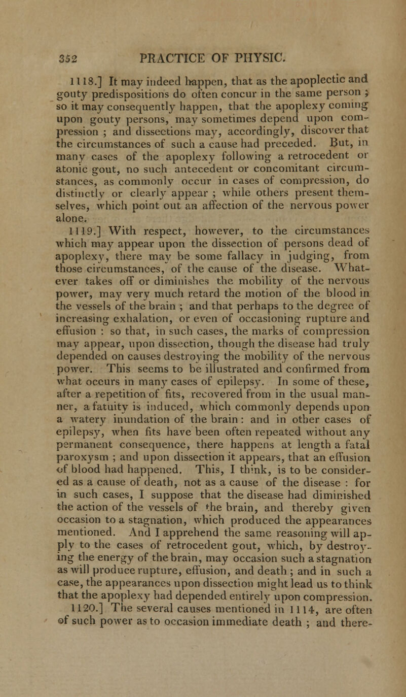 1118.] It may indeed happen, that as the apoplectic and gouty predispositions do often concur in the same person ; so it may consequently happen, that the apoplexy coming upon gouty persons, may sometimes depend upon com- pression ; and dissections may, accordingly, discover that the circumstances of such a cause had preceded. But, in many cases of the apoplexy following a retrocedent or atonic gout, no such antecedent or concomitant circum- stances, as commonly occur in cases of compression, do distinctly or clearly appear ; while others present them- selves, which point out an affection of the nervous power alone. 1119.] With respect, however, to the circumstances which may appear upon the dissection of persons dead of apoplexy, there may be some fallacy in judging, from those circumstances, of the cause of the disease. What- ever takes off or diminishes the mobility of the nervous power, may very much retard the motion of the blood in the vessels of the brain ; and that perhaps to the degree of increasing exhalation, or even of occasioning rupture and effusion : so that, in such cases, the marks of compression may appear, upon dissection, though the disease had truly depended on causes destroying the mobility of the nervous power. This seems to be illustrated and confirmed from what occurs in many cases of epilepsy. In some of these, after a repetition of fits, recovered from in the usual man- ner, a fatuity is induced, which commonly depends upon a Avatery inundation of the brain : and in other cases of epilepsy, when fits have been often repeated without any permanent consequence, there happens at length a fatal paroxysm ; and upon dissection it appears, that an effusion of blood had happened. This, I think, is to be consider- ed as a cause of death, not as a cause of the disease : for in such cases, I suppose that the disease had diminished the action of the vessels of «:he brain, and thereby given occasion to a stagnation, which produced the appearances mentioned. And I apprehend the same reasoning will ap- ply to the cases of retrocedent gout, which, by destroy- ing the energy of the brain, may occasion such a stagnation as will produce rupture, effusion, and death ; and in such a case, the appearances upon dissection might lead us to think that the apoplexy had depended entirely upon compression. 1120.] The several causes mentioned in 1114, are often of such power as to occasion immediate death ; and there-