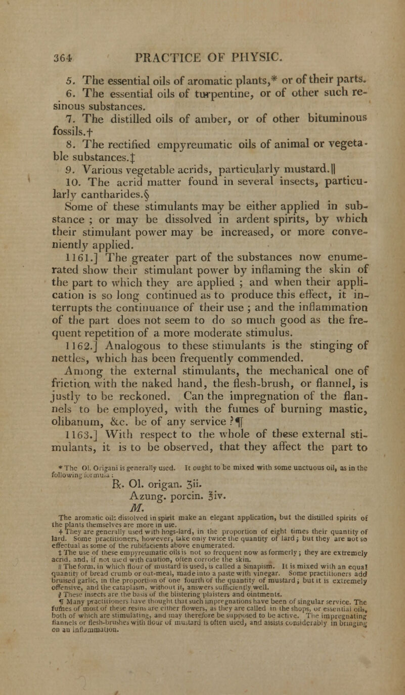 5. The essential oils of aromatic plants,* or of their parts. 6. The essential oils of turpentine, or of other such re- sinous substances. 7. The distilled oils of amber, or of other bituminous fossils, f 8. The rectified empyreumatic oils of animal or vegeta- ble substances. £ 9. Various vegetable acrids, particularly mustard. || 10. The acrid matter found in several insects, particu- larly cantharides.§ Some of these stimulants may be either applied in sub- stance ; or may be dissolved in ardent spirits, by which their stimulant power may be increased, or more conve- niently applied. 1161.] The greater part of the substances now enume- rated show their stimulant power by inflaming the skin of the part to which they are applied ; and when their appli- cation is so long continued as to produce this effect, it in- terrupts the continuance of their use ; and the inflammation of the part does not seem to do so much good as the fre- quent repetition of a more moderate stimulus. 1162.] Analogous to these stimulants is the stinging of nettles, which has been frequently commended. Among the external stimulants, the mechanical one of friction with the naked hand, the flesh-brush, or flannel, is justly to be reckoned. Can the impregnation of the flan- nels to be employed, Avith the fumes of burning mastic, olibanum, &c. be of any service ?^[ 1163.] With respect to the whole of these external sti- mulants, it is to be observed, that they affect the part to * The Ol. Origani is generally used. It ought to be mixed with some unctuous oil, as in the following formula: R. 01. origan. $iu Azung. porcin. 1'i\. M. The aromatic oil: dissolved inspirit make an elegant application, but the distilled spirits of the plants themselves are more in use. + They are generally used with hogs-lard, in the proportion of eight times their quantity of lard. Some practitioners, however, Uke oniy twice the quantity of lard; but they are not so effectual as some of the rubifacients above enumerated. t The use of ihese empyreumatic oils is not so frequent now as formerly; they are extremely acrid, and, if not used with caution, often corrode the skin. II The form, in which flour of mustard is used, is called a Sinapism. It is mixed with an equal quantity of bread crumb or oat-meal, made into a paste with vinegar. Some practitioners add bruised garlic, in the proportion of one fourth of the quantity of mustard; but it is extremely offensive, and the cataplasm, without it, answers sufficiently well. i These insects are the basil of the blistering pbisters and ointments. U Many piactitioners have thought that such impregnations have been of singular service. The fumes of most of these rc-sinsure either (lowers, as they are called in the shops, or essential oils, both of which are stimulating, and may therefore be supposed to be active. The impregnating: flannels or flesh-brushes with tlour of mustard is often used, and assists considerably in bringing on au infijainiJiion.