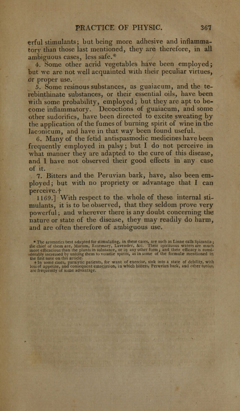 erful stimulants; but being more adhesive and inflamma- tory than those last mentioned, they are therefore, in all ambiguous cases, less safe.* 4. Some other acrid vegetables have been employed; but we are not well acquainted with their peculiar virtues, or proper use. 5. Some resinous substances, as guaiacum, and the te- rebinthinate substances, or their essential oils, have been with some probability, employed; but they are apt to be- come inflammatory. Decoctions of guaiacum, and some other sudoritics, have been directed to excite sweating by the application of the fumes of burning spirit of wine in the laconicum, and have in that way been found useful. 6. Many of the fetid antispasmodic medicines have been frequently employed in palsy; but I do not perceive in what manner they are adapted to the cure of this disease, and 1 have not observed their good effects in any case of it. 7. Bitters and the Peruvian bark, have, also been em- ployed; but with no propriety or advantage that I can perceive.f 1169.] With respect to the whole of these internal sti- mulants, it is to be observed, that they seldom prove very powerful; and wherever there is any doubt concerning the nature or state of the disease, they may readily do harm, and are often therefore of ambiguous use. * The aromatics best adapted for stimulating, in these cases, are such as Linne calls Spirantia; the chief of ihem are, Marum, Rosemary, Lavender, &c. Their spirituous waters are much more efficacious than the plants in substance, or in any other form ; and their efficacy is consi- derably incieased by uniting them to volatile spirits, as in some of the formula; mentioned in the first note on this article. + In some cases, paralytic patients, for want of exercise, sink into a state of debility, with loss of appetite, and consequent emaciation, iu which bitters, Peruvian bark, and other tonics, are frequently of some advantage.