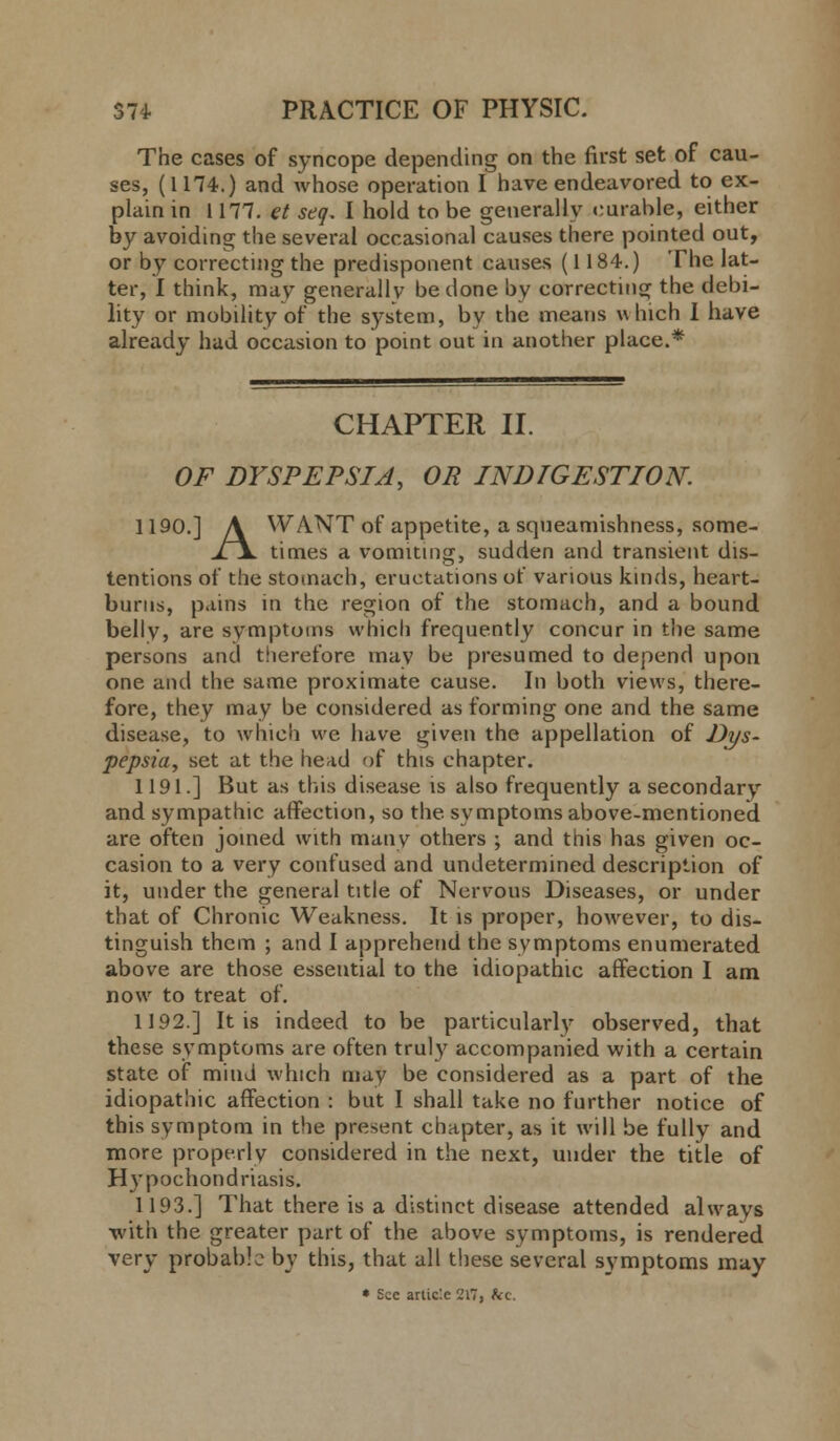 The cases of syncope depending on the first set of cau- ses, (1H4.) and whose operation I have endeavored to ex- plain in 1177. et seq. I hold to be generally curable, either by avoiding the several occasional causes there pointed out, or by correcting the predisponent causes (1184.) The lat- ter, I think, may generally be done by correcting the debi- lity or mobility of the system, by the means which I have already had occasion to point out in another place.* CHAPTER II. OF DYSPEPSIA, OR INDIGESTION. 1190.] A WANT of appetite, a squeamishness, some- ii times a vomiting, sudden and transient dis- tentions of the stomach, eructations of various kinds, heart- burns, pains in the region of the stomach, and a bound belly, are symptoms which frequently concur in the same persons and therefore may be presumed to depend upon one and the same proximate cause. In both views, there- fore, they may be considered as forming one and the same disease, to which we have given the appellation of Dys- pepsia, set at the head of this chapter. 1191.] But as this disease is also frequently a secondary and sympathic affection, so the symptoms above-mentioned are often joined with many others ; and this has given oc- casion to a very confused and undetermined description of it, under the general title of Nervous Diseases, or under that of Chronic Weakness. It is proper, however, to dis- tinguish them ; and I apprehend the symptoms enumerated above are those essential to the idiopathic affection I am now to treat of. 1192.] It is indeed to be particularly observed, that these symptoms are often truly accompanied with a certain state of mind which may be considered as a part of the idiopathic affection : but I shall take no further notice of this symptom in the present chapter, as it will be fully and more properly considered in the next, under the title of Hypochondriasis. 1193.] That there is a distinct disease attended always •with the greater part of the above symptoms, is rendered very probable by this, that all these several symptoms may * Sec article '2l~, fcc.