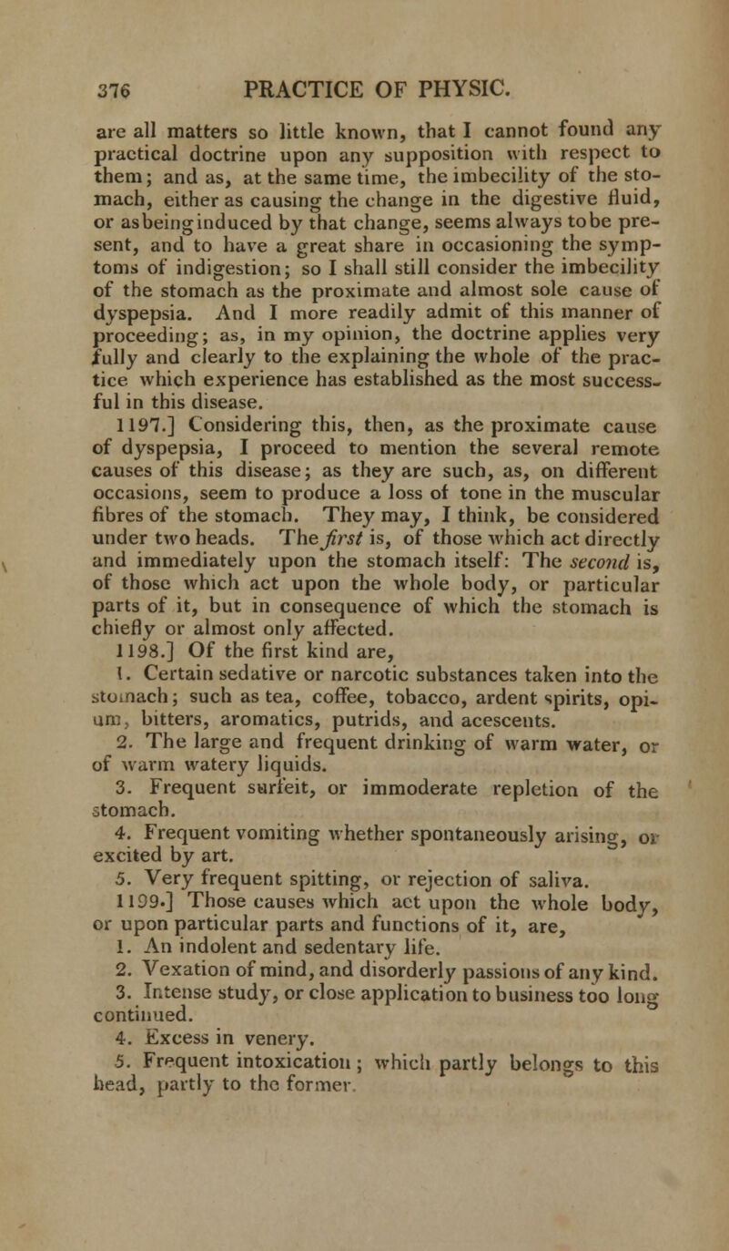 are all matters so little known, that I cannot found any- practical doctrine upon any supposition with respect to them; and as, at the same time, the imbecility of the sto- mach, either as causing the change in the digestive fluid, or as being induced by that change, seems always to be pre- sent, and to have a great share in occasioning the symp- toms of indigestion; so I shall still consider the imbecility of the stomach as the proximate and almost sole cause of dyspepsia. And I more readily admit of this manner of proceeding; as, in my opinion, the doctrine applies very fully and clearly to the explaining the whole of the prac- tice which experience has established as the most success- ful in this disease. 1197.] Considering this, then, as the proximate cause of dyspepsia, I proceed to mention the several remote causes of this disease; as they are such, as, on different occasions, seem to produce a loss of tone in the muscular fibres of the stomach. They may, I think, be considered under two heads. The Jirst is, of those which act directly and immediately upon the stomach itself: The second is, of those which act upon the whole body, or particular parts of it, but in consequence of which the stomach is chiefly or almost only affected. 1198.] Of the first kind are, 1. Certain sedative or narcotic substances taken into the stomach; such as tea, coffee, tobacco, ardent spirits, opi- um, bitters, aromatics, putrids, and acescents. 2. The large and frequent drinking of warm water, or of warm watery liquids. 3. Frequent surfeit, or immoderate repletion of the stomach. 4. Frequent vomiting whether spontaneously arising, oi- excited by art. 5. Very frequent spitting, or rejection of saliva. 1199.] Those causes which act upon the whole body, or upon particular parts and functions of it, are, 1. An indolent and sedentary life. 2. Vexation of mind, and disorderly passions of any kind. 3. Intense study, or close application to business too long continued. 4. Excess in venery. 5. Frequent intoxication; which partly belongs to this bead, partly to the former.