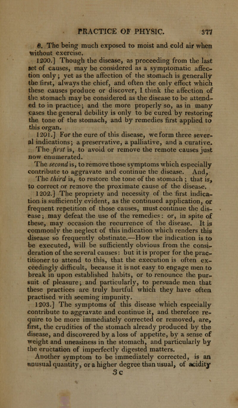 6. The being much exposed to moist and cold air when without exercise. 1200.] Though the disease, as proceeding from the last set of causes, may be considered as a symptomatic affec- tion only ; yet as the affection of the stomach is generally the first, always the chief, and often the only effect which these causes produce or discover, I think the affection of the stomach may be considered as the disease to be attend- ed to in practice; and the more properly so, as in many cases the general debility is only to be cured by restoring the tone of the stomach, and by remedies first applied to this organ. 1201.] For the cure of this disease, we form three sever- al indications; a preservative, a palliative, and a curative. The jirst is, to avoid or remove the remote causes just now enumerated. The second is, to remove those symptoms which especially contribute to aggravate and continue the disease. And, The third is, to restore the tone of the stomach ; that is, to correct or remove the proximate cause of the disease. 1202.] The propriety and necessity of the first indica- tion is sufficiently evident, as the continued application, or frequent repetition of those causes, must continue the dis- ease ; may defeat the use of the remedies : or, in spite of these, may occasion the recurrence of the disease. It is commonly the neglect of this indication which renders this disease so frequently obstinate.—How the indication is to be executed, will be sufficiently obvious from the consi- deration of the several causes: but it is proper for the prac- titioner to attend to this, that the execution is often ex- ceedingly difficult, because it is not easy to engage men to break in upon established habits, or to renounce the pur- suit of pleasure; and particularly, to persuade men that these practices are truly hurtful which they have often, practised with seeming impunity. 1203.] The symptoms of this disease which especially contribute to aggravate and continue it, and therefore re- quire to be more immediately corrected or removed, are, first, the crudities of the stomach already produced by the disease, and discovered by a loss of appetite, by a sense of weight and uneasiness in the stomach, and particularly by the eructation of imperfectly digested matters. Another symptom to be immediately corrected, is an unusual quantity, or a higher degree than usual, of acidity 3c