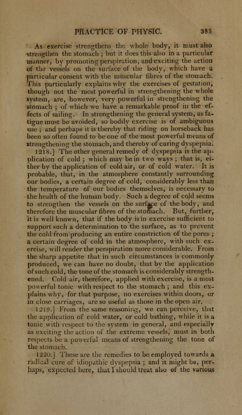 As exercise strengthens the whole body, it must also strengthen the stomach ; but it does this also in a particular manner, by promoting perspiration, and exciting the action of the vessels on the surface of the body, which have a particular consent with the muscular fibres of the stomach. This particularly explains why the exercises of gestation, though not the most powerful in strengthening the whole system, are, however, very powerful in strengthening the stomach ; of which we have a remarkable proof in the ef- fects of sailing. In strengthening the general system, as fa- tigue must be avoided, so bodily exercise is of ambiguous use ; and perhaps it is thereby that riding on horseback has been so often found to be one of the most powerful means of strengthening the stomach, and thereby of curing dyspepsia. 1218.] The other general remedy of dyspepsia is the ap- plication of cold ; which may be in two ways ; that is, ei- ther by the application of cold air, or of cold water. It is probable, that, in the atmosphere constantly surrounding our bodies, a certain degree of cold, considerably less than the temperature of our bodies themselves, is necessary to the health of the human body. Such a degree of cold seems to strengthen the vessels on the surfra of the body, and therefore the muscular fibres of the stomach. But, further, it is well known, that if the body is in exercise sufficient to support such a determination to the surface, as to prevent the cold from producing an entire constriction of the pores ; a certain degree of cold in the atmosphere, with such ex- ercise, will render the perspiration more considerable. From the sharp appetite that in such circumstances is commonly produced, we can have no doubt, that by the application of such cold, the tone of the stomach is considerably strength- ened. Cold air, therefore, applied with exercise, is a most powerful tonic with respect to the stomach; and this ex- plains why, for that purpose, no exercises within doors, or in close carriages, are so useful as those in the open air. 1219.] From the same reasoning, we can perceive, that the application of cold water, or cold bathing, while it is a tonic with respect to the system in general, and especially as exciting the action of the extreme vesselsj must in both respects be a powerful means of strengthening the tone of the stomach. 1220.] These are the remedies to be employed towards a radical cure of idiopathic dyspepsia ; and it might be, per- haps, expected here, that I should treat also of the various