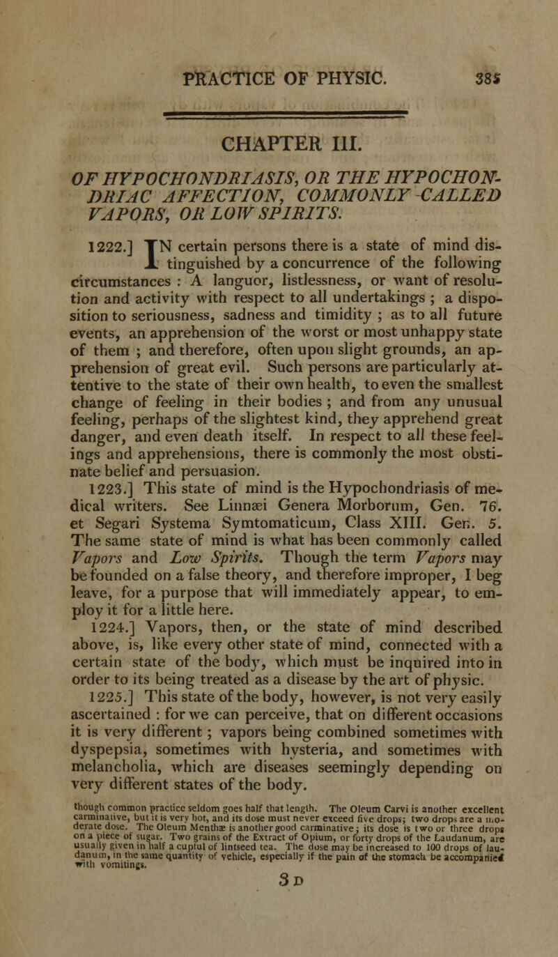 CHAPTER III. OF HYPOCHONDRIASIS, OR THE HYPOCHON- DRIAC AFFECTION, COMMONLY CALLED VAPORS, OR LOW SPIRITS. 1222.] TN certain persons there is a state of mind dis- X tinguished by a concurrence of the following circumstances : A languor, listlessness, or want of resolu- tion and activity with respect to all undertakings ; a dispo- sition to seriousness, sadness and timidity ; as to all future events, an apprehension of the worst or most unhappy state of them ; and therefore, often upon slight grounds, an ap- prehension of great evil. Such persons are particularly at- tentive to the state of their own health, to even the smallest change of feeling in their bodies ; and from any unusual feeling, perhaps of the slightest kind, they apprehend great danger, and even death itself. In respect to all these feel- ings and apprehensions, there is commonly the most obsti- nate belief and persuasion. 1223.] This state of mind is the Hypochondriasis of me- dical writers. See Linnsei Genera Morborum, Gen. 76. et Segari Systema Symtomaticum, Class XIII. Gen. 5. The same state of mind is Avhat has been commonly called Vapors and Low Spirits. Though the term Vapors may be founded on a false theory, and therefore improper, I beg leave, for a purpose that will immediately appear, to em- ploy it for a little here. 1224.] Vapors, then, or the state of mind described above, is, like every other state of mind, connected with a certain state of the body, which must be inquired into in order to its being treated as a disease by the art of physic. 1225.] This state of the body, however, is not very easily ascertained : for we can perceive, that on different occasions it is very different; vapors being combined sometimes with dyspepsia, sometimes with hysteria, and sometimes with melancholia, which are diseases seemingly depending on very different states of the body. though common practice seldom goes half that length. The Oleum Carvi is another excellent carminative, but it is very hot, and its dose must never exceed five drops; two drops are a mo- derate dose. The Oleum Mentha; is another good carminative; its dose is two or three dropg on a piece of sugar. Two grains of the Extract of Opium, or forty drops of the Laudanum, are usually given in half a cupful of lintseed tea. The dose may be increased to 100 drops of lau- danum, in the same quantity of vehicle, especially if the pain of the stomach be accompanied with vomitings. 3d