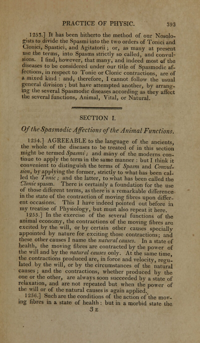 1253.] It has been hitherto the method of our Nosolo- gists to divide the Spasmiinto the two orders of Tonici and Clonici, Spastiei, and Agitatorii; or, as many at present use the terms, into Spasms strictly so called, and convul- sions. I find, however, that many, and indeed most of the diseases to be considered under our title of Spasmodic af- fections, in respect to Tonic or Clonic contractions, are of a mixed kind : and, therefore, I cannot follow the usual general division ; but have attempted another, by arrang- ing the several Spasmodic diseases according as they affect the several functions, Animal, Vital, or Natural. SECTION I. Of the Spasmodic Affections of the Animal Functions. 1254.] AGREEABLE to the language of the ancients, the whole of the diseases to be treated of in this section might be termed Spasmi; and many of the moderns con- tinue to apply the term in the same manner : but I think it convenient to distinguish the terms of Spasm and Convul- sion, by applying the former, strictly to what has been cal- led the Tonic; and the latter, to what has been called the Clonic spasm. There is certainly a foundation for the use of those different terms, as there is a remarkable difference in the state of the contraction of moving fibres upon differ- ent occasions. This I have indeed pointed out before in my treatise of Physiology, but must also repeat it here. 1255.] In the exercise of the several functions of the animal economy, the contractions of the moving fibres are excited by the will, or by certain other causes specially appointed by nature for exciting those contractions; and these other causes I name the natural causes. In a state of health, the moving fibres are contracted by the power of the Mali and by the natural causes only. At the same time, the contractions produced are, in force and velocity, reo-ul lated by the will, or by the circumstances of the natural causes ; and the contractions, whether produced by the one or the other, are always soon succeeded by a state of relaxation, and are not repeated but when the power of the will or of the natural causes is again applied. 1256.] Such are the conditions of the action of the mov- ing fibres in a state of health : but in a morbid state the 3e