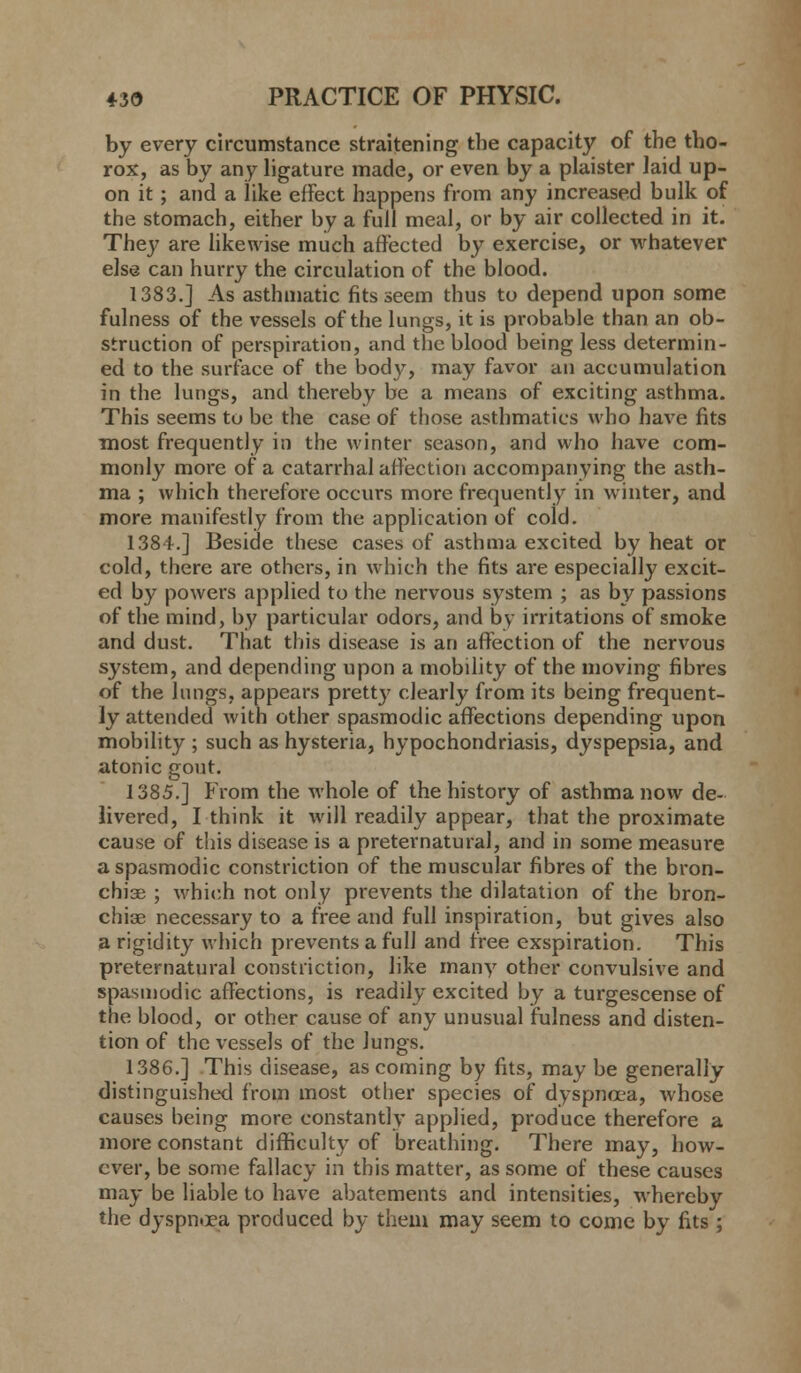 by every circumstance straitening the capacity of the tho- rox, as by any ligature made, or even by a plaister laid up- on it; and a like effect happens from any increased bulk of the stomach, either by a full meal, or by air collected in it. They are likewise much affected by exercise, or whatever else can hurry the circulation of the blood. 1383.] As asthmatic fits seem thus to depend upon some fulness of the vessels of the lungs, it is probable than an ob- struction of perspiration, and the blood being less determin- ed to the surface of the body, may favor an accumulation in the lungs, and thereby be a means of exciting asthma. This seems to be the case of those asthmatics who have fits most frequently in the winter season, and who have com- monly more of a catarrhal affection accompanying the asth- ma ; which therefore occurs more frequently in winter, and more manifestly from the application of cold. 138 i.] Beside these cases of asthma excited by heat or cold, there are others, in which the fits are especially excit- ed by powers applied to the nervous system ; as by passions of the mind, by particular odors, and by irritations of smoke and dust. That this disease is an affection of the nervous system, and depending upon a mobility of the moving fibres of the lungs, appears pretty clearly from its being frequent- ly attended with other spasmodic affections depending upon mobility ; such as hysteria, hypochondriasis, dyspepsia, and atonic gout. 1385.] From the whole of the history of asthma now de- livered, I think it will readily appear, that the proximate cause of this disease is a preternatural, and in some measure a spasmodic constriction of the muscular fibres of the bron- chiae ; which not only prevents the dilatation of the bron- chise necessary to a free and full inspiration, but gives also a rigidity which prevents a full and free exspiration. This preternatural constriction, like many other convulsive and spasmodic affections, is readily excited by a turgescense of the blood, or other cause of any unusual fulness and disten- tion of the vessels of the lungs. 1386.] This disease, as coming by fits, may be generally distinguished from most other species of dyspnoea, whose causes being more constantly applied, produce therefore a more constant difficulty of breathing. There may, how- ever, be some fallacy in this matter, as some of these causes may be liable to have abatements and intensities, whereby the dyspnoea produced by them may seem to come by fits;