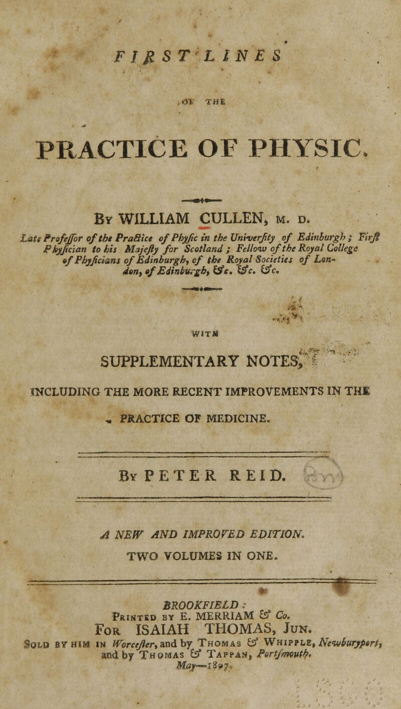 FIJIST LINES .OT THE PRACTICE OF PHYSIC- By WILLIAM CULLEN, m. d. LaU Frofeffor of thi Praaict of Phyftc in the Vniverfity of Edinburgh ; Firjl Phyfman to his Majefty for Scotland ; Felloiv of the Royal College of Phyjicians of Edinburgh^ of the Royal Societies of Lon- deUf of Edinbuigh, ^e. i^c. i^c. VflTtt SUPPLEMENTARY NOTES, ' INCLUDING THE MORE RECENT IMPROVEMENTS IN THE , PRACTICE OF MEDICINE. By P E T E R R EI D. Ji NEfV AND IMPROFED EDITION. TWO VOLUMES IN ONE. BROOKFIELD : Printed by E. MERRIAM &f Co. For ISAIAH THOMAS, Jun. Sold by him in ^orr^/^^rr, and by Thomas Cif WHip?hZ, Newburyperff and by Thomas ^ Tappan, Pert/mouth,