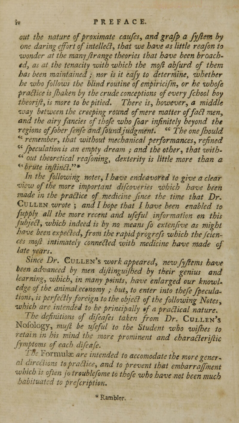 w PREFACE. out the nature of proximate caufes, and grafp a fyjiem by one daring effort of intelleSl, that we have as little reafon to ivonder at the tnanyjirange theories that have been broach' tdj as at the tenacity with which the mofi abfurd of them has been maintained ; nor is it eafy to ditermine^ whether he who follows the blind routine of empiricifm., or he whofe pradice is Jhaken by the crude conceptions of every fchool boy iheorijij is more to be pitied. There is, however, a middld ivay between the creeping round of mere matter offa6l men^ and the airy fancies of thofe who foar infinitely beyond the regions offoberfenfe andfoUndjudgment.  The onefhould *' remember, that without mechanical performances, refined ^^ fpeculationis an empty dream ; and the other, that with' *' out theoretical reafoning, dexterity is little more than a ^'brute inJiinEl.* In the following notes, I have endeavored to give a clear view of the more important difcoveries which have been made in the practice of medicine ftnce the time that Dr. Cull EN wrote ; and I hope that I have been enabled to fupply all the more recent and ufeful information on this jubjed, which indeed is by no means fo extenftve as might have been expefled, from the rapidprogrefs which thefcien- ces 7nofl intimately connefled with medicine have made of late years. Since Dr. Cullen's work appeared, newfyftems have keen advanced by men difiinguijhed by their genius and learning, which, in many points, have enlarged our knowU edge of the animal ecmomy ; but, to enter into thefe fpecula^ iions, is perfeclly foreign tothe objeB of the following Notes, which are intended to be principally »f a pradical nature. The definitions of difeafes taken from Dr. Cullen's Nofology, mufl be ufeful to the Student who wifhes to retain in his mind the more prominent and charaaerijiic fymptoms of each difeafe. TBe Formulae are intended to accomodate the more gener^ al direclions topradice, and to prevent that embarraffment wmch IS often jo troublefome to thofe who have not been much baoituatcd to prefcription. * Rambler,