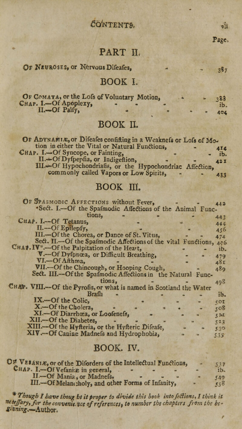 Page, PART IL Of N«UROSES, or NervomDifeafes, - , jg^ BOOK I. Of G'^mata, or the Lofs of Voluntary Motion, * - 388 Chap. I.—Of Apoplexy, - - - ib II.-Of Palfy, - . . . 404 BOOK II. Of Adynamic, or Difeafes con fitting in a Weaknefa or Lofs of Mow tion in either the Vital or Natural Funftions, - 414 Chap. I.—Of Syncope, or Fainting, - . ib. II.-*-Of Dyfpepfia, or Indigeflion, - - 421 Ill.w-Of HypochondriaQfl, or the Hypochondriac Affefticn, commonly called Vapors or Low Spirits, - - 433 BOOK III. Of Spasmodic Affections without Fever, - - 44^ •Se<a. I.—Of the Spafmodic Affeftions of the Animal Func- tions, - - - 44t Cha>. L—Of Tetanus, - - 444 IL~dfEpllepfy, - - 456 in.—Of the Chorea, or Dance of St. Vitus, - - 474 Sedt. IL—Of the Spafmodic AiFediions of the vital Funflions, 4.76 ChaJ.IY*.—Of the Palpitation of the Heart, - - ib. V.—Of Dyfpnoea, or Difficult Breathing, - - 47a VL—OfAfthma, - - - 481 VIL—Of the Chincough, or Hooping Cough, - 489 Seft. IIL—Of the Spafmodic Affeftions in the Natural Func- tions, - . 49S Ch^. VIII.—Of the Pyrofis,or what is named in Scotland the Water Brafh - - - - ib. IX.—Of the Colic, - - - 501 X.—Of the Cholera, - - - * - jo8 XI.—Of Diarrhcea, or Loofenefs, - - - cm Xn.—Of the Diabetes, - - - = 52? XIII.-~Of the Hyfteria, or the Hyfteric Difeafe, - ' 530 XIV.—Of Canine Madnefe and Hydrophobia, - - 53^ BOOK. IV. 0i< VeiANi^, or of the Diforders of the Intelleftual Fun<ftion8, - 5.^ 7 Chap. I.—Of Vefani:£ in general, - - - - ib. II.—Of Mania,or Madnefs, - - - - 549 IIL—OfMelamAoly, and other Forms of Infanity, - jjg * Though I have thoug bt it proper to divide this book intofeBions, I think it ^tiejjaryyfor theconvttiit.Hce ojrefermces% to number the chapters from the be- Sining,^Axi\h<X.