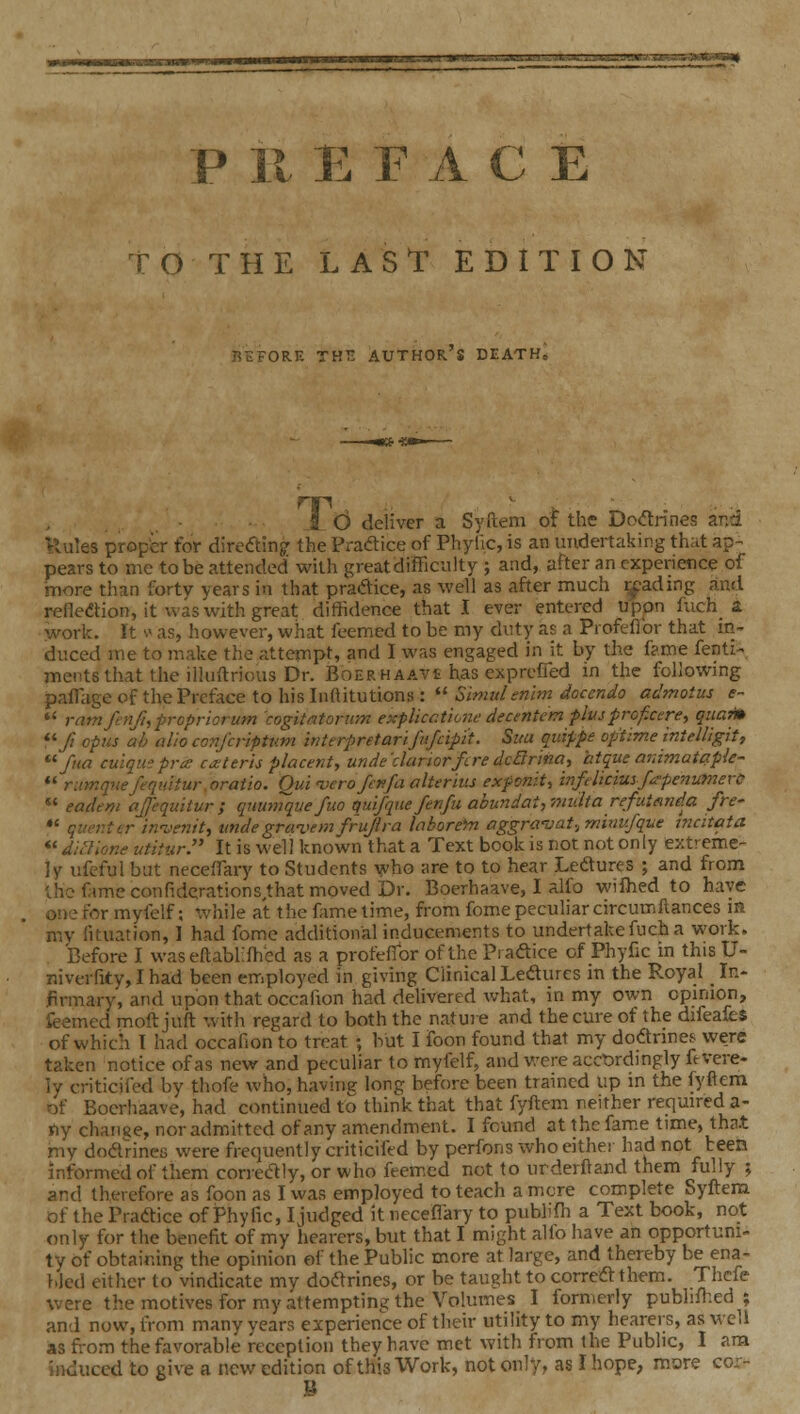 P 11 E F A C E TOTHE LAST EDITION BEFORE THE AUTHOR's DEATH, . ■ - Id deliver a Syftem of the Dodrines ar,d 'lules prop'er foV directing: the Pradice of Phylic, is an undertaking that ap-. pears to me to be attended with great difficulty ; and, after an experience of more than forty years in that pradice, as well as after much reading and reflexion, it was with great diffidence that I ever entered upon fuch_ a vork. It s' as, however, what feemed to be my duty as a Piofeflbr that in- duced me to make the attempt, and I was engaged in it by the fame fenti- mentsthat the illuftrious Dr. Boer HAAVt has exprcfied m the foUowmg paffiage of the Preface to his Inftitutions :  Simulenim docendo admotus e~  ramfenfhpropriorum cogitntonim expUcctione decentem plvsprof.ctre., quaim ^^fi opus ah alio conj'criptum interpretarifnfcipi't. Sua qv.ippt optime intdligit, fua cu'iquspra: ca:terh placent, unde'dariorfLredcftrina, htque ardmatctple- *' rimquefequitur.oratio. Qui -verofenfa alterius exfonit^ infdiciuyfa-penumerc  eadem ajfequitur ; quumque fuo qui/que ferifu abundat,77iulta refutfind.a fre- *' quer.ttr inventt, tindegravemfrujira laborefn aggra'vat.,mixiufqiie tncitata  dinione utitiir. It is well known that a Text book is not not only extreme- ]y ufcful but neceflary to Students ^^vh0 are to to hear Ledurf s ; and from ;hc fame confiderations,that moved Dr. Boerhaave, I alfo wifhed to have one for myfelf; while at the fame time, from fome peculiar circumfiances m my fituation, I had fome additional inducements to undertake fuch a work. Before I waseftablifhed as a proteflbr of the Piaftice of Phyfic in this U- niverfity, I had been employed in giving Clinical Lefturcs in the Royal _ In- firmary, and upon that occafion had delivered what, in my own opinion, feemed moft juft with regard to both the nature and the cure of the difeafes of which I had occafion to treat ; but I foon found that my dodrmes were taken notice of as new and peculiar to myfelf, and were acct)rdingly fevere- iy criticifed by thofe who, having long before been trained up m the fyflem of Boerhaave, had continued to think that that fyftem neither required a- ny chanee, nor admitted of any amendment. I found atthcfam.e time, that my doafineii were frequently criticifed by perfons who either had not been informed of them correctly, or who feemed not to urderfland them fully ; and therefore as foon as I was employed to teach a mere complete Syftena of the Praftice of Phytic, I judged it neceflary to publifli a Text book, not only for the benefit of my hearers, but that I might alio have an opportuni- ty of obtaining the opinion of the Public more at large, and thereby be ena- hied either to vindicate my dodrines, or be taught to correft them. Thcfe were the motives for my attempting the Volumes I formerly pubhlhed ; and now, from many years experience of their utility to my hearers, as well as from the favorable reception they have met with from the Public, I am induced to give a new edition of this Work, not only, as I hope, more cor- 3