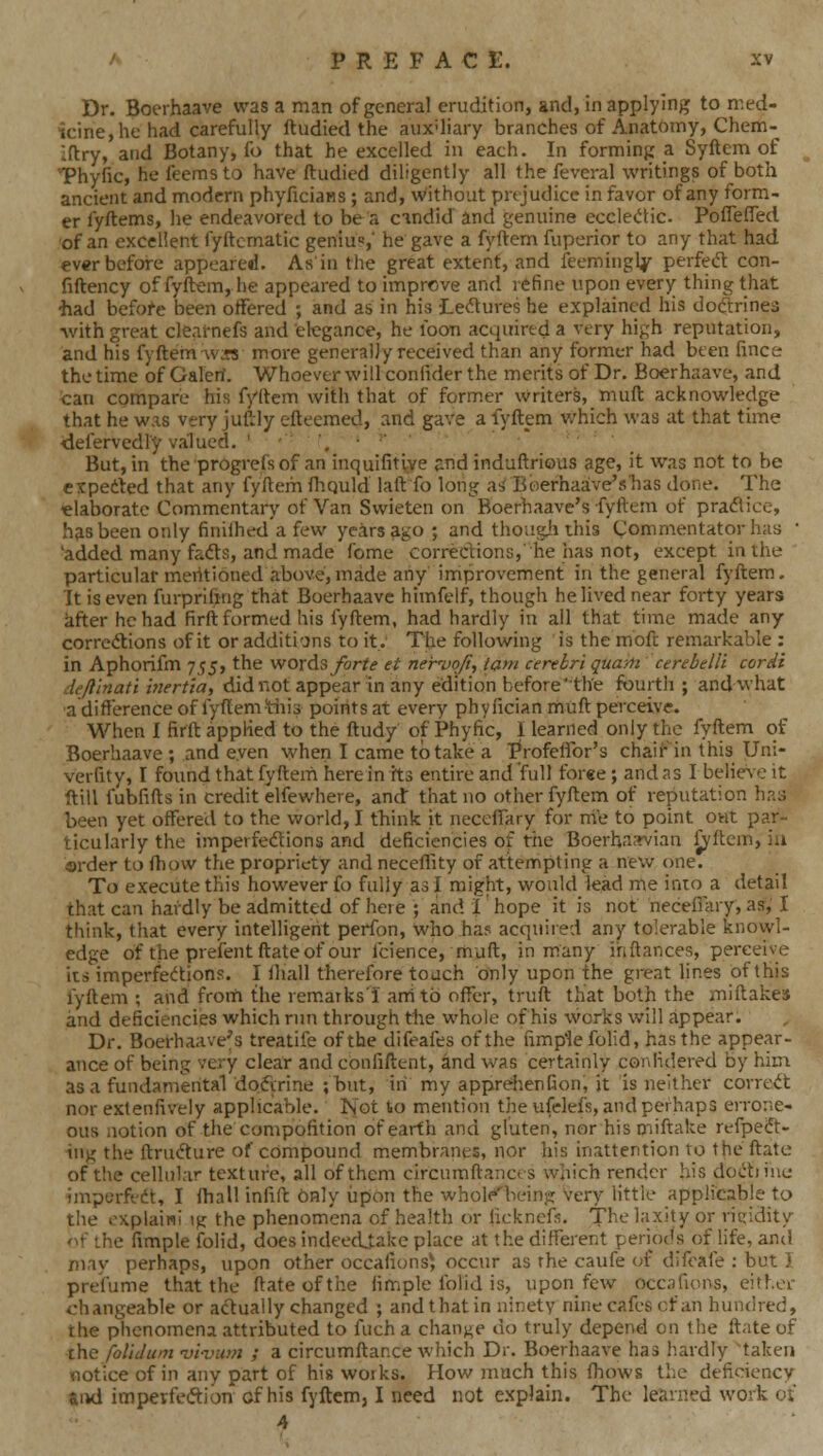 Dr. Boerhaave was a man of general erudition, and, in applying to nu-'d- icine,he had carefully ftudied the auxiliary branches of Anatomy, Chem- Iftry, and Botany, fo that he excelled in each. In forming a Syftem of Thyfic, he ieemsto have ftudied diligently all the feveral writings of both ancient and modern phyficiaHS ; and, without prejudice in favor of any form- er fyftems, he endeavored to be a cindid and genuine eccleiftic. Poflefled of an excellent fyftcmatic geniu«,' he gave a fyftem fuperior to any that had ever before appeared. As'in the great extent, and ieemingly perfed con- fiftency of fyftem, he appeared to improve and refine upon every thing that had before been offered ; and as in his Lectures be explained his dodtrinea •with great clearnefs and elegance, he foon acquired a very high reputation, and his fyftem •\v:?s more generally received than any former had been fince the time of Galerif. Whoe'ver will confider the merits of Dr. Boerhaave, and can compare his fyftem with that of former writers, muft acknowledge that he w.is very juftly efteemed, and gave a lyftem v/hich was at that time defervedly valued. ' • '^ ■ •• But, in the progrefs of an inquifitvire and induftrious age, it was not to be cxpedted that any fyftem fhquld laftTo long as' Boerhaave's'has done. The elaborate Commentary of Van Swieten on Boerhaave's fyftem of praflice, has been only finilhed a few years ago ; and thoiigii this Commentator has • 'added many fadts, and made fome corrections, he has not, except in the particular mentioned above, made any improvement in the general fyftem. It is even furprifing that Boerhaave himfelf, though he lived near forty years after he had firft formed his fyftem, had hardly in all that time made any corrcdtions of it or additions to it.. The following is the moft remarkable : in Aphorifm 755, the wordsybr?^ et ner'-uofi, lam cerebri quam cerebelli corii dejlinati inertia, did not appear in any edition before'the fourth; and what •a difference of fyftem tiiis points at every phyfician muft perceive. When I firft applied to the ftudy of Phyfic, I learned only the fyftem of Boerhaave; and even when I came to take a Profeffor's chair in this Uni- verfity, I found that fyftem here in its entire and full forge; and as I belie\e it ftill fubfifts in credit elfewhere, and that no other fyftem of reputation has been yet offered to the world, I tTiink it neceffary for me to point out par- ticularly the impelfedtions and deficiencies of the Boerhaa^ian ^ftem, ia order to ft)ow the propriety and neceffity of attempting a new one. To execute this however fo fully as I might, would lead me into a detail that can hardly be admitted of here ; and i hope it is not necefiary, as, I think, that every intelligent perfon, who has acquired any tolerable knowl- edge of the prefentftateof our fcience, muft, in many ihftances, perceive its imperfedtions. I ftiall therefore touch only upon the great lines of this fyftem ; and from the remarks'! anitb offer, truft that both the miftakes and deficiencies which rim through the whole of his works will appear. Dr. Boerhaave's treatife of the difeafes of the fimpiefolid, has the appear- ance of being very clear and confiftent, and vv^as certainly conlidered by him as a fundamental dodirine ;but, in my apprdienfion, it is neither corredt nor extenfively applicable. Not to mention the ufelefs, and perhaps errone- ous notion of the compofition of earth and gluten, nor his oiiftake refpedt- ing the ftrudture of compound membranes, nor his inattention to the ftate of the cellular texture, all of them circumftances which render his dodtiiue imperffdt, I ftiall infift only iipon the wholp'being very little applicable to the oxplain! ig the phenomena of health or iickncfs. The laxity or ricridity '^f the fimple folid, does indeecUake place at the different periods of life, and niay perhaps, upon other occaiionsj occur as rhe caufe of difcafe ; but I prefume that the ftate of tiie fimple folid is, uponfew occafums, either changeable or adtuaily changed ; and that in ninety nine cafes cf an hundred, the phenomena attributed to fuch a change do truly depend on the ftate of the folidum vi-viim ; a circumftar.ee which Dr. Boerhaave has hardly taken notice of in any part of his works. How much this fhows the deficiency aivd imperfedion of his fyftem, I need not explain. The learned work of 4