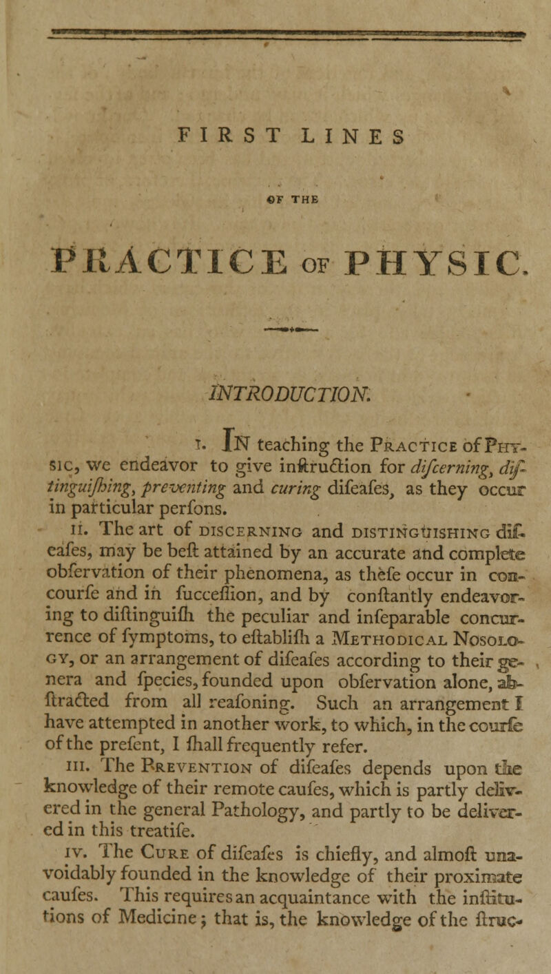 FIRST LINES ©F THE PRACTICE OF PHYSIC INTRODUCTION, T. In teaching the Practice of Phy- sic, we endeavor to give inftru£lion for di/cerning^ dif tinguijhing, preventing and curing difeafes, as they occur in particular perfons. li. The art of discerning and distinguishing diiC cafes, may be beft attained by an accurate and complete obfervation of their phenomena, as thefe occur in con- courfe and in fucceflion, and by conftantly endeavor- ing to diflinguifh the peculiar and infeparable concur- rence of fymptoms, to ellablifli a Methodical Nosolo- gy, or an arrangement of difeafes according to their ge- nera and fpecies, founded upon obfervation alone, afe- llraded from all reafoning. Such an arrangement I have attempted in another work, to which, in the courfe of the prefent, I Ihall frequently refer. III. The Prevention of difeafes depends upon tlie knowledge of their remote caufes, which is partly deliv- ered in the general Pathology, and partly to be deliver- ed in this treatife. IV. The Cure of difeafes is chiefly, and almoft una- voidably founded in the knowledge of their proximate caufes. This requires an acquaintance with the iniHtu- tions of Medicine J that is, the knowledge of the ftruc-